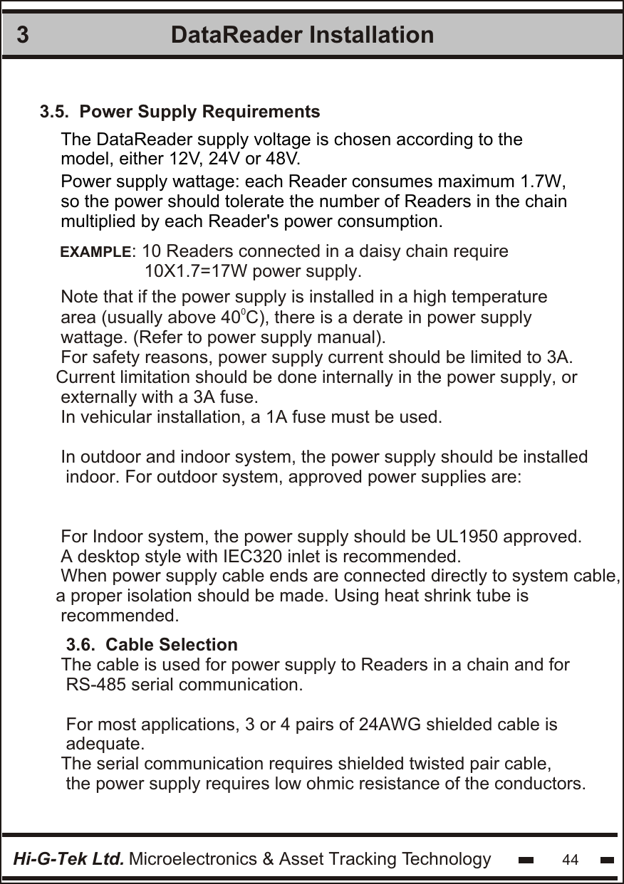 DataReader Installation 3Hi-G-Tek Ltd. Microelectronics &amp; Asset Tracking Technology 443.5.  Power Supply RequirementsThe DataReader supply voltage is chosen according to themodel, either 12V, 24V or 48V.   Power supply wattage: each Reader consumes maximum 1.7W,  so the power should tolerate the number of Readers in the chain multiplied by each Reader&apos;s power consumption.EXAMPLE: 10 Readers connected in a daisy chain require                 10X1.7=17W power supply. Note that if the power supply is installed in a high temperature 0area (usually above 40 C), there is a derate in power supplywattage. (Refer to power supply manual).For safety reasons, power supply current should be limited to 3A.Current limitation should be done internally in the power supply, or externally with a 3A fuse.In vehicular installation, a 1A fuse must be used. In outdoor and indoor system, the power supply should be installed  indoor. For outdoor system, approved power supplies are:For Indoor system, the power supply should be UL1950 approved.A desktop style with IEC320 inlet is recommended.When power supply cable ends are connected directly to system cable,a proper isolation should be made. Using heat shrink tube is recommended.3.6.  Cable SelectionThe cable is used for power supply to Readers in a chain and for RS-485 serial communication.For most applications, 3 or 4 pairs of 24AWG shielded cable isadequate.The serial communication requires shielded twisted pair cable, the power supply requires low ohmic resistance of the conductors.