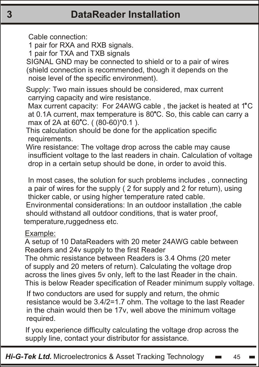 DataReader Installation 3Hi-G-Tek Ltd. Microelectronics &amp; Asset Tracking Technology 45Example:A setup of 10 DataReaders with 20 meter 24AWG cable betweenReaders and 24v supply to the first Reader The ohmic resistance between Readers is 3.4 Ohms (20 meter  of supply and 20 meters of return). Calculating the voltage drop across the lines gives 5v only, left to the last Reader in the chain.This is below Reader specification of Reader minimum supply voltage.Supply: Two main issues should be considered, max current carrying capacity and wire resistance.Max current capacity:  For 24AWG cable , the jacket is heated at 1 Cat 0.1A current, max temperature is 80 C. So, this cable can carry amax of 2A at 60 C. ( (80-60)*0.1 ).This calculation should be done for the application specific requirements.Wire resistance: The voltage drop across the cable may cause insufficient voltage to the last readers in chain. Calculation of voltagedrop in a certain setup should be done, in order to avoid this.In most cases, the solution for such problems includes , connectinga pair of wires for the supply ( 2 for supply and 2 for return), usingthicker cable, or using higher temperature rated cable.Environmental considerations: In an outdoor installation ,the cable should withstand all outdoor conditions, that is water proof, temperature,ruggedness etc.  Cable connection:1 pair for RXA and RXB signals.1 pair for TXA and TXB signalsSIGNAL GND may be connected to shield or to a pair of wires (shield connection is recommended, though it depends on the noise level of the specific environment). If two conductors are used for supply and return, the ohmic resistance would be 3.4/2=1.7 ohm. The voltage to the last Readerin the chain would then be 17v, well above the minimum voltagerequired. If you experience difficulty calculating the voltage drop across the supply line, contact your distributor for assistance.