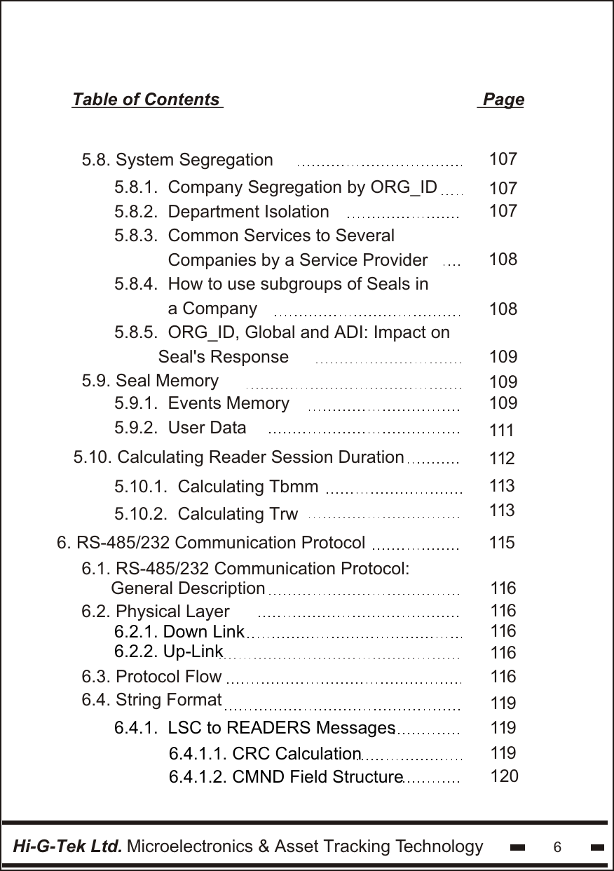 Hi-G-Tek Ltd. Microelectronics &amp; Asset Tracking Technology 6Table of Contents                                                      Page1075.8. System Segregation       1071071081081095.8.1.  Company Segregation by ORG_ID5.8.2.  Department Isolation  5.8.3.  Common Services to Several             Companies by a Service Provider5.8.4.  How to use subgroups of Seals in           a Company5.8.5.  ORG_ID, Global and ADI: Impact on           Seal&apos;s Response                 1091125.9. Seal Memory      5.10. Calculating Reader Session Duration      1091131131115.9.1.  Events Memory5.9.2.  User Data6. RS-485/232 Communication Protocol     6.1. RS-485/232 Communication Protocol:       General Description 6.2. Physical Layer6.2.1. Down Link 6.2.2. Up-Link 1151161161161166.4.1.  LSC to READERS Messages6.3. Protocol Flow6.4. String Format 6.4.1.2. CMND Field Structure 6.4.1.1. CRC Calculation1161191191201195.10.1.  Calculating Tbmm5.10.2.  Calculating Trw