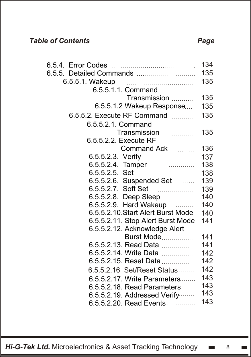 Hi-G-Tek Ltd. Microelectronics &amp; Asset Tracking Technology 8Table of Contents                                                      Page6.5.5.1. Wakeup   6.5.5.2. Execute RF Command6.5.5.2.1. Command                 Transmission  6.5.5.2.2. Execute RF                 Command Ack6.5.5.2.3.  Verify6.5.5.2.4.  Tamper6.5.5.2.5.  Set6.5.5.2.6.  Suspended Set6.5.5.2.7.  Soft Set6.5.5.2.8.  Deep Sleep6.5.5.2.9.  Hard Wakeup6.5.5.2.10.Start Alert Burst Mode6.5.5.2.11. Stop Alert Burst Mode 6.5.5.2.12. Acknowledge Alert                   Burst Mode6.5.5.2.13. Read Data6.5.5.2.14. Write Data6.5.5.2.15. Reset Data6.5.4.  Error Codes6.5.5.  Detailed Commands6.5.5.1.1. Command                 Transmission6.5.5.1.2 Wakeup Response1351351351351361381391401401401411411411421421371381391351351346.5.5.2.17. Write Parameters6.5.5.2.18. Read Parameters6.5.5.2.19. Addressed Verify6.5.5.2.20. Read Events1421431431431436.5.5.2.16  Set/Reset Status