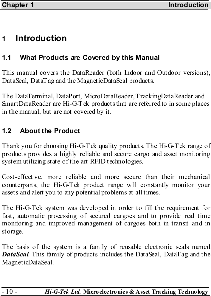 Chapter 1  Introduction - 10 -  Hi-G-Tek Ltd. Micro elec tro nics &amp; A sset Tra cking Techno logy    1  Introduction 1.1  What Products are Covered by this Manual This manual covers the DataReader (both Indoor and Outdoor versions), Dat aSeal, Dat aT ag and the Magnet icDat aSeal product s.  The DataTerminal, DataPort, MicroDataReader, T rackingDataReader and SmartDataReader are Hi-G-Tek products that are referred to in some places in t he manual, but  are not  covered by it. 1.2 About the Product Thank you for choosing Hi-G-T ek quality products. The Hi-G-Tek range of product s provides a highly reliable and secure cargo and asset  monit oring system utilizing state-of-the-art RFID technologies. Cost-effective, more reliable and more secure than their mechanical counterparts, the Hi-G-T ek product range will constantly monitor your assets and alert you to any potential problems at all times. The Hi-G-Tek system was developed in order to fill the requirement for fast, automatic processing of secured cargoes and to provide real time monitoring and improved management  of cargoes bot h in t ransit  and in storage. The basis of the system is a family of reusable electronic seals named DataSeal. This family of product s includes t he Dat aSeal, Dat aT ag and t he MagneticDataSeal. 