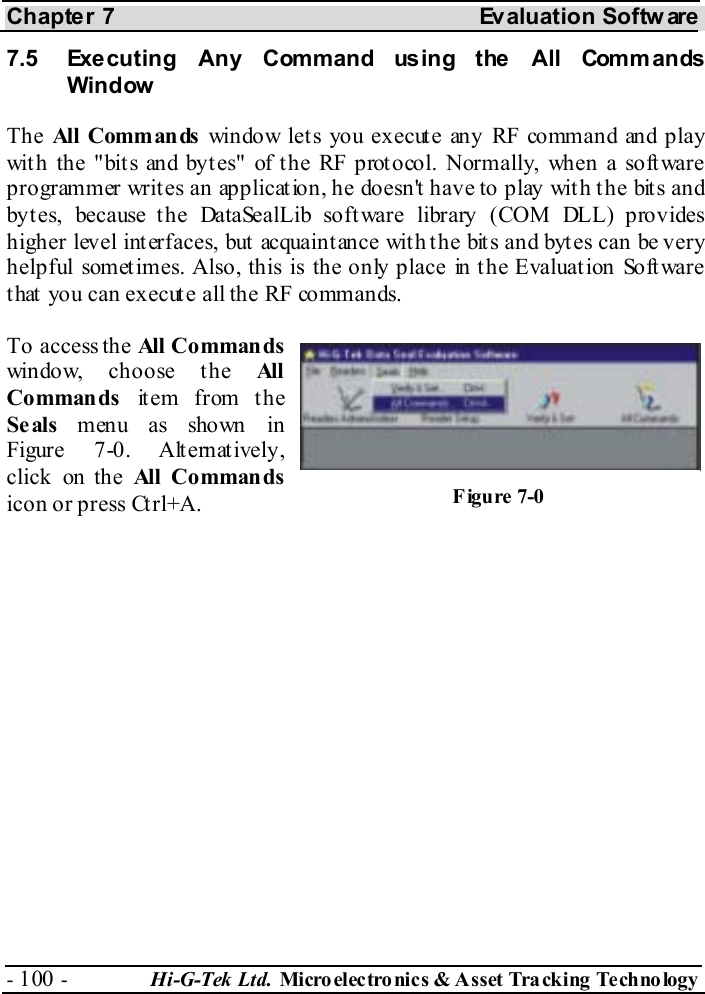 Chapter 7  Evaluation Softw are - 100 -  Hi-G-Tek Ltd. Micro elec tro nics &amp; A sset Tra cking Techno logy   7.5  Executing Any Command using the All Commands Window The All  Comm an ds  window lets you execute any RF command and play with the &quot;bits and bytes&quot; of the RF protocol. Normally, when a software programmer writes an application, he doesn&apos;t have to play with the bits and bytes, because the DataSealLib software library (COM DLL) provides higher level interfaces, but acquaintance with the bits and bytes can be very helpful sometimes. Also, this is the only place in the Evaluation Software that you can execute all the RF commands. To access the All  Comman ds window, choose the All Commands  item from the Se als  menu as shown in Figure  7-0. Alternatively, click on the All Comman ds icon or press Ctrl+A.  Figure  7-0 