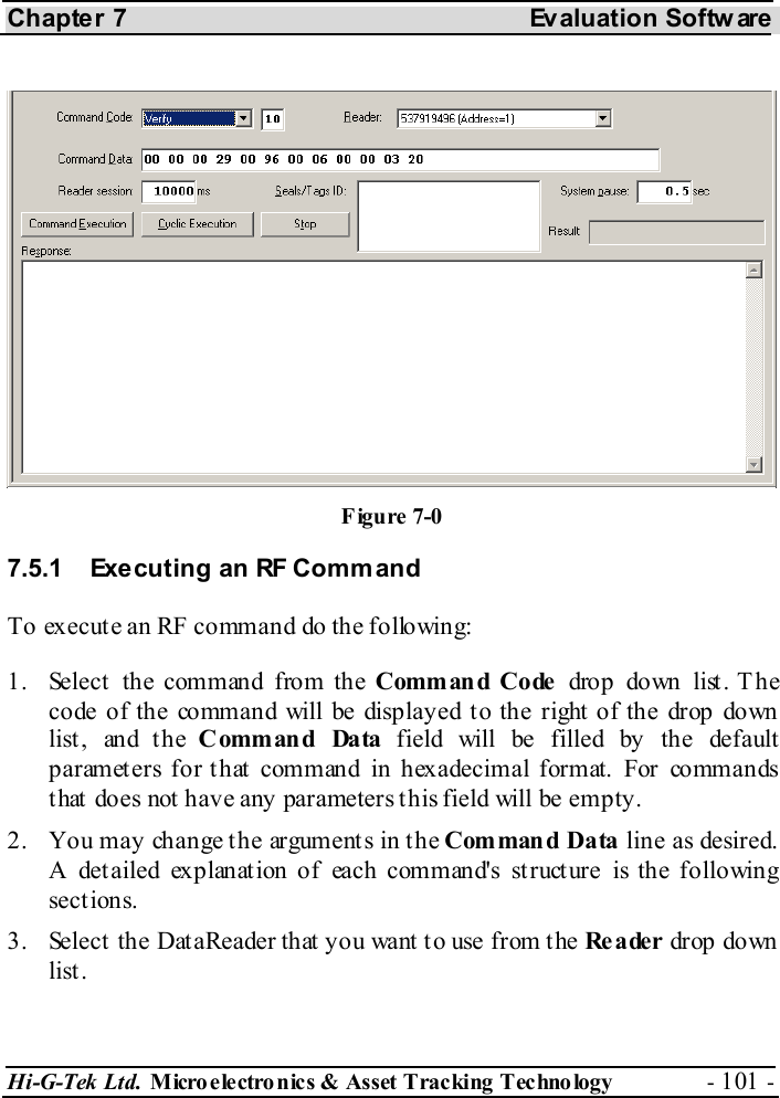 Chapter 7  Evaluation Softw are Hi-G-Tek Ltd. Micro electro nics &amp; Asset Tracking  Technology  - 101 -  7.5.1  Executing an RF Comm and To execute an RF command do the following: 1.  Select the command from the Command Code  drop down list . T he code of the command will be displayed to the right of the drop down list, and the Command Data field will be filled by the default parameters for that command in hexadecimal format. For commands that does not have any parameters this field will be empty. 2.  You may change the arguments in the Command Data line as desired. A detailed explanation of each command&apos;s structure is the following sections. 3.  Select the DataReader that you want to use from the Reader drop down list. Figure  7-0 