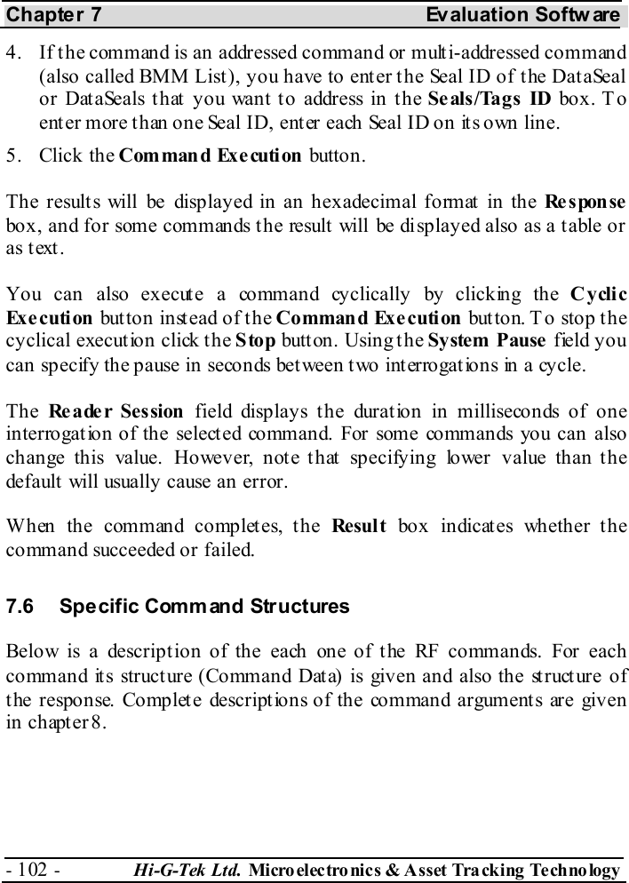 Chapter 7  Evaluation Softw are - 102 -  Hi-G-Tek Ltd. Micro elec tro nics &amp; A sset Tra cking Techno logy   4.  If t he command is an addressed command or mult i-addressed command (also called BMM List), you have to enter the Seal ID of the DataSeal or DataSeals that you want to address in the Seals/Tags ID box. To enter more than one Seal ID, enter each Seal ID on its own line. 5. Click the Command Exe cuti on button. The results will be displayed in an hexadecimal format in the Re s pon se box, and for some commands the result will be displayed also as a table or as text. You can also execute a command cyclically by clicking the Cyclic Ex e c uti on  button instead of the Command Exe cution but ton. T o stop the cyclical execution click the Stop butt on. Using t he System Pause field you can specify the pause in seconds between two interrogations in a cycle. The  Re a de r Ses sion  field displays the duration in milliseconds of one interrogation of the selected command. For some commands you can also change this value. However, note that specifying lower value than the default will usually cause an error. When the command completes, the Re sul t  box indicates whether the command succeeded or failed. 7.6  Specific Comm and Structures Below is a description of the each one of the RF commands. For each command its structure (Command Data) is given and also the structure of t he response. Complet e descript ions of the command argument s are given in chapter  8. 