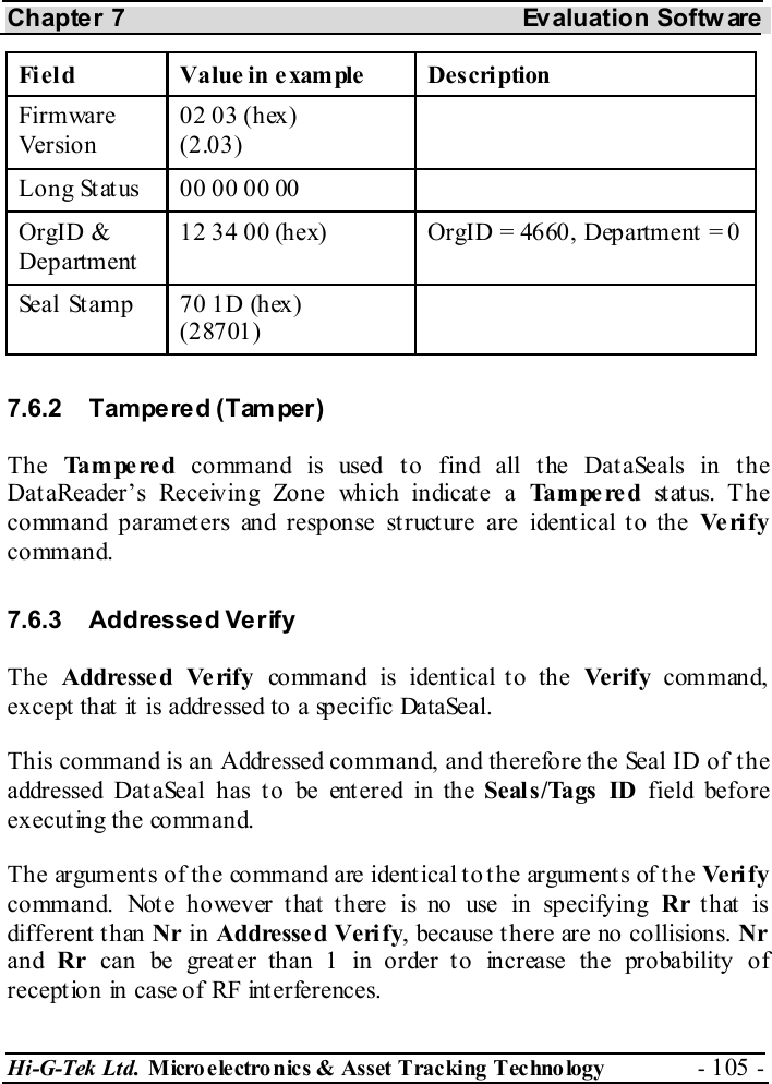 Chapter 7  Evaluation Softw are Hi-G-Tek Ltd. Micro electro nics &amp; Asset Tracking  Technology  - 105 -  Fi eld  Value in example   Description Firmware Version 02 03 (hex) (2.03)  Long Status   00 00 00 00   OrgID &amp; Department 12 34 00 (hex)  OrgID = 4660, Department = 0 Seal Stamp  70 1D (hex) (28701)  7.6.2 Tampered (Tamper) The  Tampered  command is used to find all the DataSeals in the DataReader’s Receiving Zone which indicate a Tampered st at us.  T h e command parameters and response structure are identical to the Ve ri f y command. 7.6.3 Addressed Verify The  Addressed Verify command is identical to the Verify command, except that it is addressed to a specific DataSeal. This command is an Addressed command, and therefore the Seal ID of the addressed Dat aSeal has t o be ent ered in the Seal s /Tags  ID field before executing the command. The arguments of the command are identical to the arguments of the Ve ri f y command. Note however that there is no use in specifying Rr that is different than Nr in Addressed Verify, because there are no collisions. Nr and  Rr can be greater than 1 in order to increase the probability of reception in case of RF interferences.  