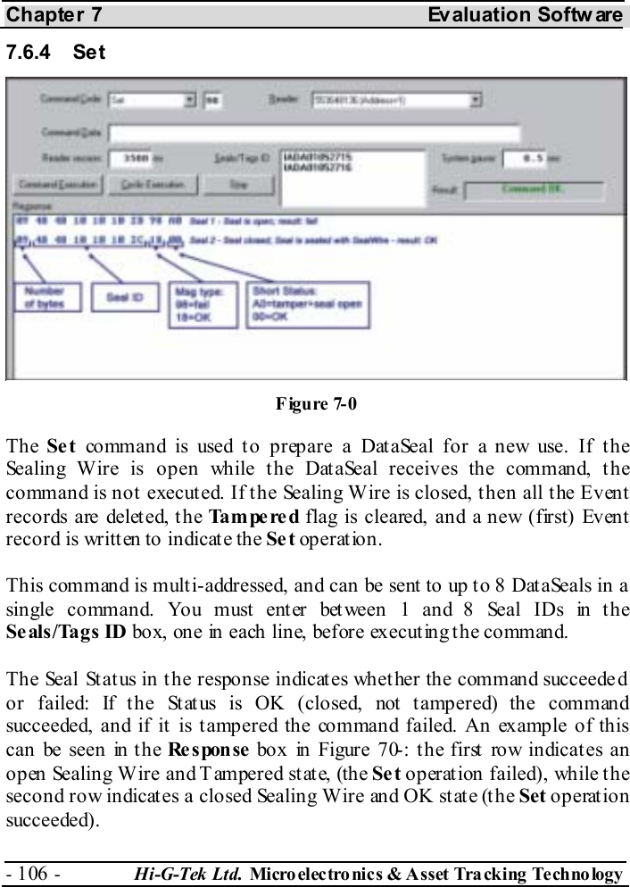 Chapter 7  Evaluation Softw are - 106 -  Hi-G-Tek Ltd. Micro elec tro nics &amp; A sset Tra cking Techno logy   7.6.4 Set The Se t command is used to prepare a DataSeal for a new use. If the Sealing Wire is open while the DataSeal receives the command, the command is not executed. If the Sealing Wire is closed, then all the Event records are deleted, the Tampered flag is cleared, and a new (first) Event record is written to indicate the Se t operation. This command is multi-addressed, and can be sent to up to 8 DataSeals in a single command. You must enter between 1 and 8 Seal IDs in the Seals/Tags ID box, one in each line, before executing the command. The Seal Status in the response indicates whether the command succeeded or failed: If the Status is OK (closed, not tampered) the command succeeded, and if it is tampered the command failed. An example of this can be seen in the Re s pon se  box in Figure  7 -0 : the first row indicates an open Sealing Wire and Tampered state, (the Se t operation failed), while the second row indicates a closed Sealing Wire and OK state (the Set operation succeeded). Figure  7-0 