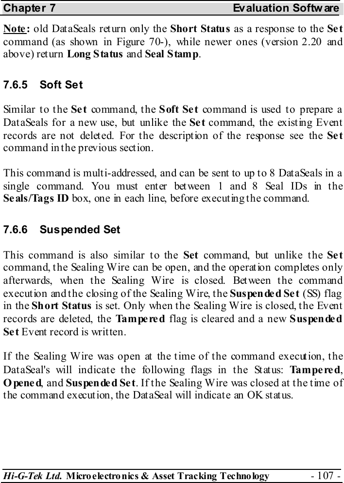 Chapter 7  Evaluation Softw are Hi-G-Tek Ltd. Micro electro nics &amp; Asset Tracking  Technology  - 107 -  Note:  old DataSeals return only the Short Status as a response to the Set command (as shown in Figure  7 -0 ), while newer ones (version 2.20 and above) return Long Status an d Seal  S tamp.  7.6.5 Soft Set Similar to the Se t command, the Soft Set command is used to prepare a DataSeals for a new use, but unlike the Se t co mm an d, the exist ing Ev en t records are not deleted. For the description of the response see the Se t command in the previous section. This command is multi-addressed, and can be sent to up to 8 DataSeals in a single command. You must enter between 1 and 8 Seal IDs in the Seals/Tags ID box, one in each line, before executing the command. 7.6.6 Suspended Set This command is also similar to the Set command, but unlike the Se t command, the Sealing Wire can be open, and the operation completes only afterwards, when the Sealing Wire is closed. Between the command execution and the closing of the Sealing Wire, the Suspended Set ( SS)  f la g  in the Sh ort Status is set. Only when the Sealing Wire is closed, the Event records are deleted, the Tampered flag is cleared and a new Suspended Se t Event record is written. If the Sealing Wire was open at the time of the command execution, the DataSeal&apos;s will indicate the following flags in the Status: Tampered, Opened, and Suspende d Se t. If the Sealing Wire was closed at the time of the command execution, the DataSeal will indicate an OK status. 