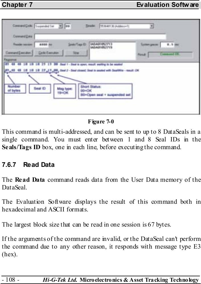 Chapter 7  Evaluation Softw are - 108 -  Hi-G-Tek Ltd. Micro elec tro nics &amp; A sset Tra cking Techno logy   This command is multi-addressed, and can be sent to up to 8 DataSeals in a single command. You must enter between 1 and 8 Seal IDs in the Seals/Tags ID box, one in each line, before executing the command. 7.6.7 Read Data The Re a d Da ta  command reads data from the User Data memory of the DataSeal.  The Evaluat ion Software displays t he result  of t his command bot h in hexadecimal and ASCII formats.  The largest block size that can be read in one session is 67 bytes. If the arguments of the command are invalid, or the DataSeal can&apos;t perform t he command due t o any other reason, it  responds wit h message t ype E3 (hex). Figure  7-0 
