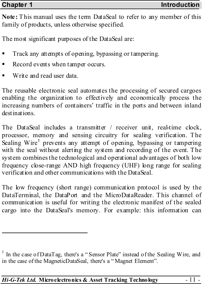Chapter 1    Introduction Hi-G-Tek Ltd. Micro electro nics &amp; Asset Tracking  Technology  - 11 -  Note: T his manual uses the term DataSeal to refer to any member of this family of product s, unless otherwise specified. The most significant purposes of the DataSeal are:   Track any attempts of opening, bypassing or tampering.   Record events when tamper occurs.   Write and read user data. The reusable electronic seal automates the processing of secured cargoes enabling the organization to effectively and economically process the increasing numbers of containers’ traffic in the ports and between inland destinations. The DataSeal includes a transmitter / receiver unit, real-time clock, processor, memory and sensing circuitry for sealing verification. The Sealing Wire1 prevents any attempt of opening, bypassing or tampering with the seal without alerting the system and recording of the event. The system combines the technological and operational advantages of both low frequency close-range AND high frequency (UHF) long range for sealing verification and other communications with the DataSeal. The low frequency (short range) communication protocol is used by the DataTerminal, the DataPort and the MicroDataReader. This channel of communication is useful for writing the electronic manifest of the sealed cargo into the DataSeal&apos;s memory. For example: this information can                                                  1 In the c ase o f DataT ag, there&apos;s a “ Sensor Plate” instead o f the Sealing W ire, and  in the case of the MagneticD ataSeal, there&apos;s a “ Magnet Element”.  