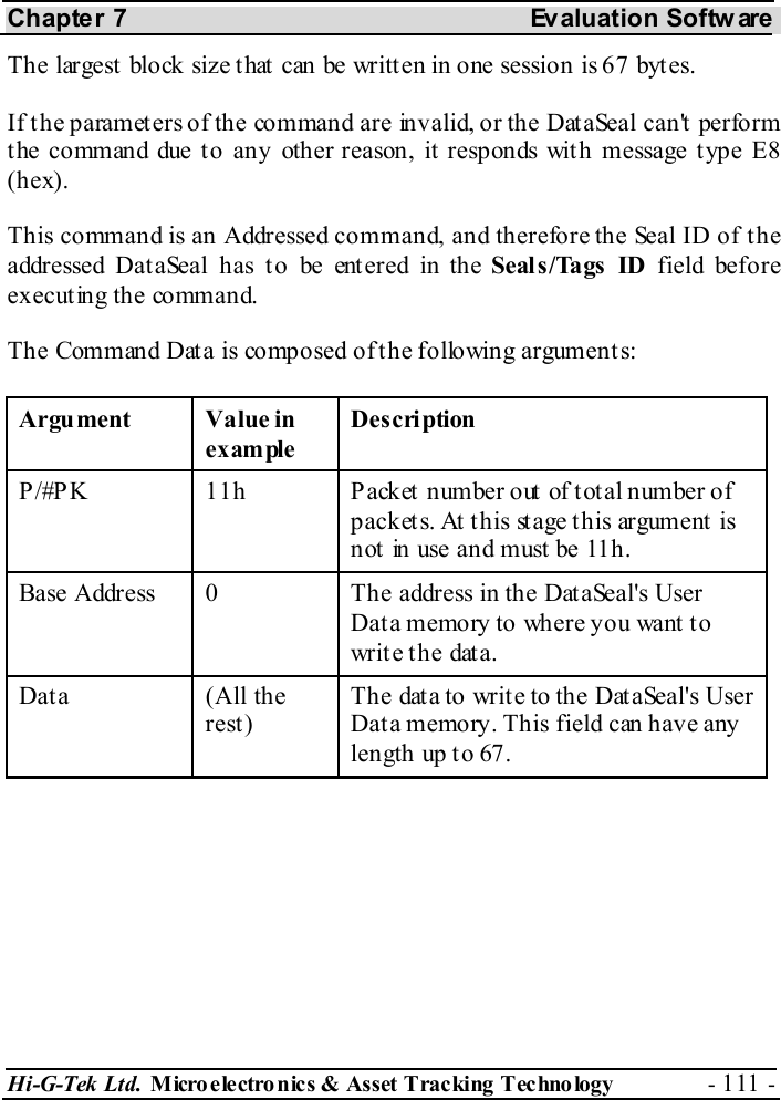 Chapter 7  Evaluation Softw are Hi-G-Tek Ltd. Micro electro nics &amp; Asset Tracking  Technology  - 111 -  The largest block size that can be written in one session is 67 bytes. If the parameters of the command are invalid, or the DataSeal can&apos;t perform t he command due t o any other reason, it  responds wit h message t ype E8 (hex). This command is an Addressed command, and therefore the Seal ID of the addressed Dat aSeal has t o be ent ered in the Seal s /Tags  ID field before executing the command. The Command Data is composed of the following arguments: Argument Value in example Description P/#PK  11h  Packet number out of total number of packets. At this stage this argument is not  in use and must be 11h. Base Address  0  The address in the DataSeal&apos;s User Data memory to where you want to write the data. Data (All the rest) The data to write to the DataSeal&apos;s User Data memory. This field can have any length up to 67. 