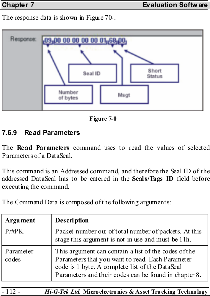 Chapter 7  Evaluation Softw are - 112 -  Hi-G-Tek Ltd. Micro elec tro nics &amp; A sset Tra cking Techno logy   The response data is shown in Figure  7 -0. 7.6.9 Read Parameters The  Re a d Pa ramete rs  command uses to read the values of selected Parameters of a DataSeal. This command is an Addressed command, and therefore the Seal ID of the addressed Dat aSeal has t o be ent ered in the Seal s /Tags  ID field before executing the command. The Command Data is composed of the following arguments: Argument Description P/#PK  Packet number out of total number of packets. At this st age t his argument is not  in use and must  be 11h. Parameter codes This argument can contain a list of the codes of the Parameters that you want to read. Each Parameter code is 1 byte. A complete list of the DataSeal P arameters and t heir codes can be found in chapt er  8. Figure  7-0 