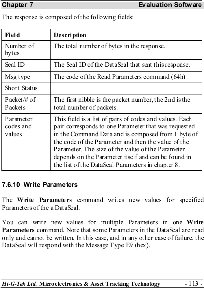 Chapter 7  Evaluation Softw are Hi-G-Tek Ltd. Micro electro nics &amp; Asset Tracking  Technology  - 113 -  The response is composed of the following fields: Field Description Number of byt es The total number of bytes in the response. Seal ID  The Seal ID of the DataSeal that sent this response. Msg type  The code of the Read Parameters command (64h) Short Status   P ack et /#  o f P ack et s The first nibble is the packet number, the 2nd is the total number of packets. Parameter codes and values This field is a list  of pairs of codes and values. Each pair corresponds to one Parameter that was requested in the Command Data and is composed from 1 byte of the code of the Parameter and then the value of the Parameter. The size of the value of the Parameter depends on the P arameter it self and can be found in the list of the DataSeal Parameters in chapter  8. 7.6.10 Write Parameters The  Write Parameters command writes new values for specified Parameters of the a DataSeal. You can write new values for multiple Parameters in one Write Parameters command. Note that some Parameters in the DataSeal are read only and cannot be written. In this case, and in any other case of failure, the DataSeal will respond with the Message Type E9 (hex). 