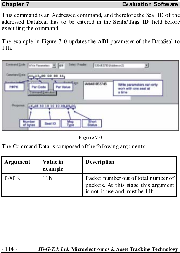 Chapter 7  Evaluation Softw are - 114 -  Hi-G-Tek Ltd. Micro elec tro nics &amp; A sset Tra cking Techno logy   This command is an Addressed command, and therefore the Seal ID of the addressed Dat aSeal has t o be ent ered in the Seal s /Tags  ID field before executing the command. The example in Figure  7-0 updates the ADI parameter of the DataSeal to 11h. The Command Data is composed of the following arguments: Argument Value in example Description P/#PK  11h  Packet number out of total number of packets. At this stage this argument is not  in use and must be 11h. Figure  7-0 