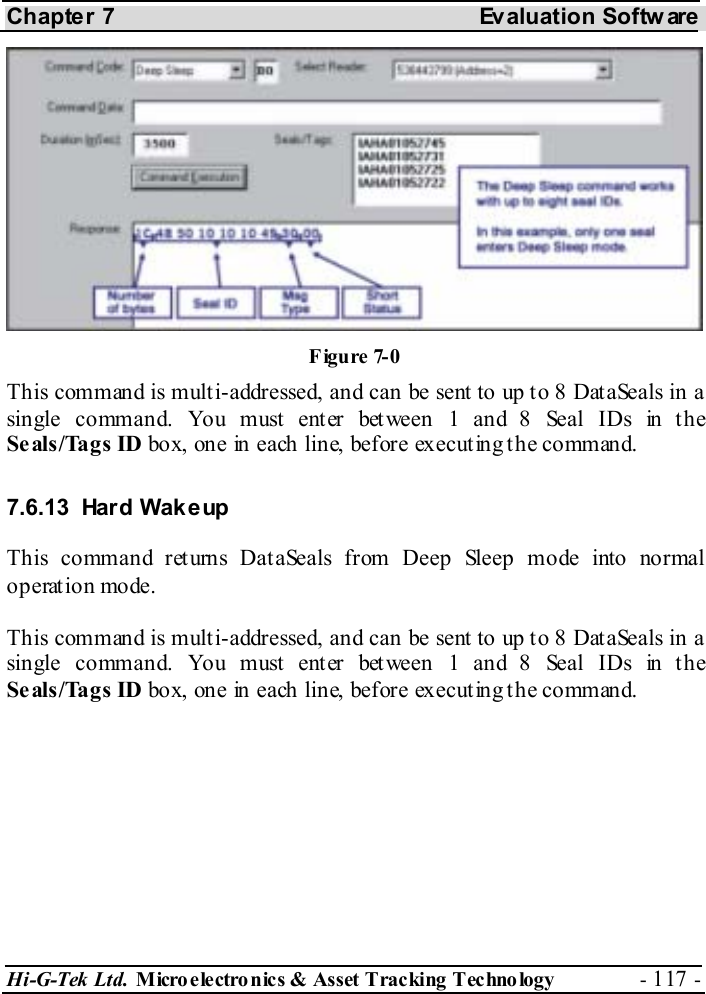 Chapter 7  Evaluation Softw are Hi-G-Tek Ltd. Micro electro nics &amp; Asset Tracking  Technology  - 117 -  This command is multi-addressed, and can be sent to up to 8 DataSeals in a single command. You must enter between 1 and 8 Seal IDs in the Seals/Tags ID box, one in each line, before executing the command. 7.6.13 Hard Wakeup This command returns DataSeals from Deep Sleep mode into normal operation mode. This command is multi-addressed, and can be sent to up to 8 DataSeals in a single command. You must enter between 1 and 8 Seal IDs in the Seals/Tags ID box, one in each line, before executing the command. Figure  7-0 