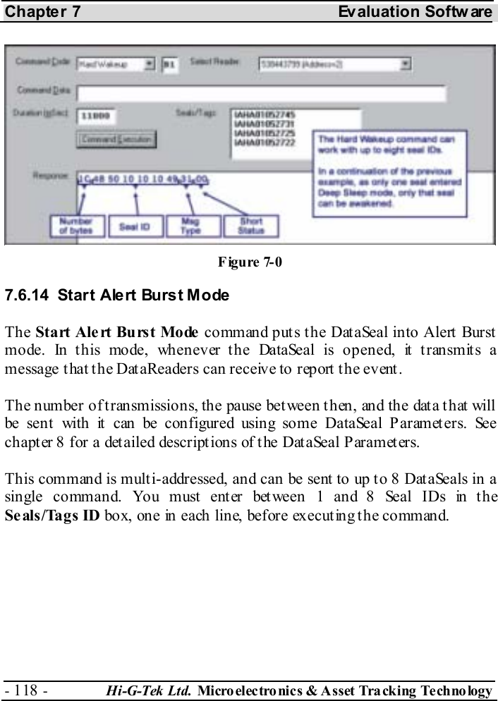 Chapter 7  Evaluation Softw are - 118 -  Hi-G-Tek Ltd. Micro elec tro nics &amp; A sset Tra cking Techno logy   7.6.14  Start Alert Burst Mode The Start Alert Burst Mode command puts the DataSeal into Alert Burst mode. In this mode, whenever the DataSeal is opened, it transmits a message that the DataReaders can receive to report the event. The number of transmissions, the pause between then, and the data that will be sent with it can be configured using some DataSeal Parameters. See chapter  8 for a detailed descriptions of the DataSeal Parameters. This command is multi-addressed, and can be sent to up to 8 DataSeals in a single command. You must enter between 1 and 8 Seal IDs in the Seals/Tags ID box, one in each line, before executing the command. Figure  7-0 