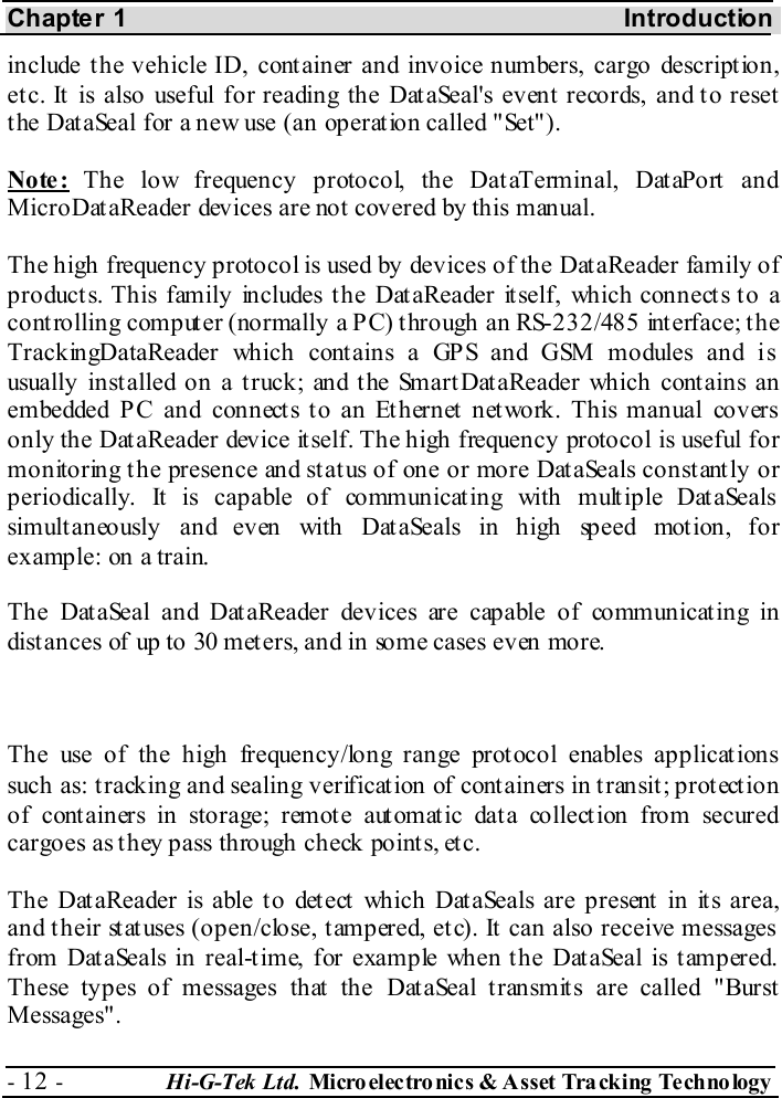 Chapter 1  Introduction - 12 -  Hi-G-Tek Ltd. Micro elec tro nics &amp; A sset Tra cking Techno logy   include the vehicle ID, container and invoice numbers, cargo description, etc. It is also useful for reading the DataSeal&apos;s event records, and to reset the DataSeal for a new use (an operation called &quot;Set&quot;). Note: The low frequency protocol, the DataTerminal, DataPort and MicroDataReader devices are not covered by this manual. The high frequency protocol is used by devices of the DataReader family of products. This family includes the DataReader itself, which connects to a controlling computer (normally a PC) through an RS-232/485 interface; the TrackingDataReader which contains a GPS and GSM modules and is usually installed on a truck; and the SmartDataReader which contains an embedded PC and connects to an Ethernet network. This manual covers only the Dat aReader device it self. The high frequency protocol is useful for monitoring the presence and status of one or more DataSeals constantly or periodically. It is capable of communicating with multiple DataSeals simultaneously and even with DataSeals in high speed motion, for example: on a train. The DataSeal and DataReader devices are capable of communicating in distances of up to 30 meters, and in some cases even more.  The use of the high frequency/long range protocol enables applications such as: tracking and sealing verification of containers in transit; protection of containers in storage; remote automatic data collection from secured cargoes as they pass through check points, etc. The DataReader is able to detect which DataSeals are present in its area, and their statuses (open/close, tampered, etc). It can also receive messages from DataSeals in real-time, for example when the DataSeal is tampered. These types of messages that the DataSeal transmits are called &quot;Burst Messages&quot;. 