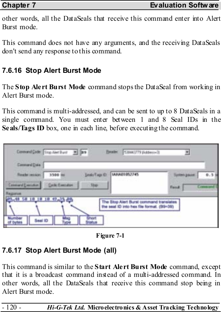 Chapter 7  Evaluation Softw are - 120 -  Hi-G-Tek Ltd. Micro elec tro nics &amp; A sset Tra cking Techno logy   other words, all the DataSeals that receive this command enter into Alert Burst  mode. This command does not have any arguments, and the receiving DataSeals don&apos;t send any response to this command. 7.6.16  Stop Alert Burst Mode The Stop Alert Burst Mode command stops the DataSeal from working in Alert Burst mode.  This command is multi-addressed, and can be sent to up to 8 DataSeals in a single command. You must enter between 1 and 8 Seal IDs in the Seals/Tags ID box, one in each line, before executing the command. 7.6.17  Stop Alert Burst Mode (all) This command is similar to the Start Alert Burst Mode command, except that it is a broadcast command instead of a multi-addressed command. In other words, all the DataSeals that receive this command stop being in Alert Burst mode. Figure  7-1 