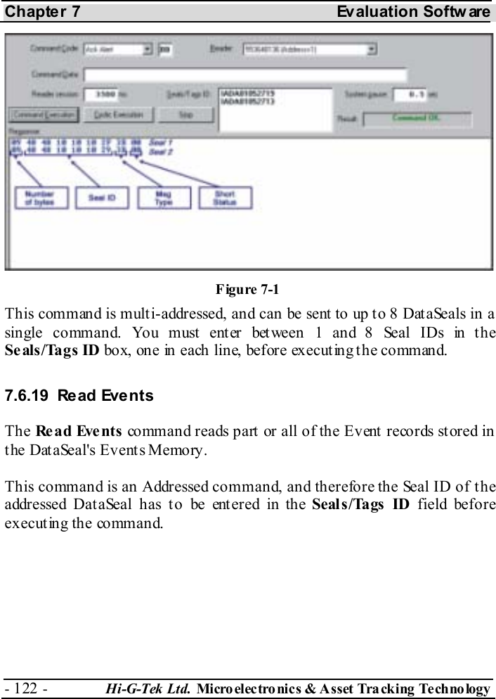 Chapter 7  Evaluation Softw are - 122 -  Hi-G-Tek Ltd. Micro elec tro nics &amp; A sset Tra cking Techno logy   This command is multi-addressed, and can be sent to up to 8 DataSeals in a single command. You must enter between 1 and 8 Seal IDs in the Seals/Tags ID box, one in each line, before executing the command. 7.6.19 Read Events The Re a d Eve nts  command reads part or all of the Event records stored in the DataSeal&apos;s Events Memory.  This command is an Addressed command, and therefore the Seal ID of the addressed Dat aSeal has t o be ent ered in the Seal s /Tags  ID field before executing the command. Figure  7-1 