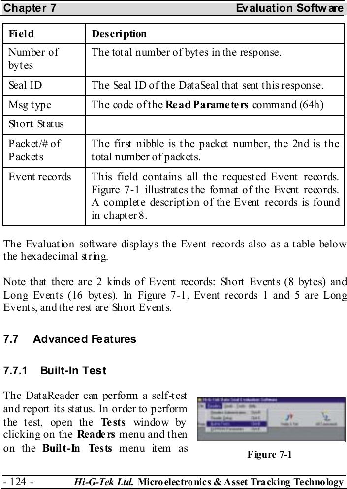 Chapter 7  Evaluation Softw are - 124 -  Hi-G-Tek Ltd. Micro elec tro nics &amp; A sset Tra cking Techno logy   Field Description Number of byt es The total number of bytes in the response. Seal ID  The Seal ID of the DataSeal that sent this response. Msg t ype  The code of t he Re a d P a rame te rs  command (64h) Short Status   P ack et /#  o f P ack et s The first nibble is the packet number, the 2nd is the total number of packets. Event records  This field contains all the requested Event records. Figure  7-1 illustrates the format of the Event records. A complete description of the Event records is found in chapter  8. The Evaluation software displays the Event records also as a table below the hexadecimal string. Note that there are 2 kinds of Event records: Short Events (8 bytes) and Long Events (16 bytes). In Figure  7-1, Event records 1 and 5 are Long Events, and the rest are Short Events. 7.7 Advanced Features 7.7.1 Built-In Test The DataReader can perform a self-test and report it s st at us. In order to perform the test, open the Te st s  window by clicking on the Rea de rs  menu and then on the Built-In Tests menu item as  Figure  7-1 
