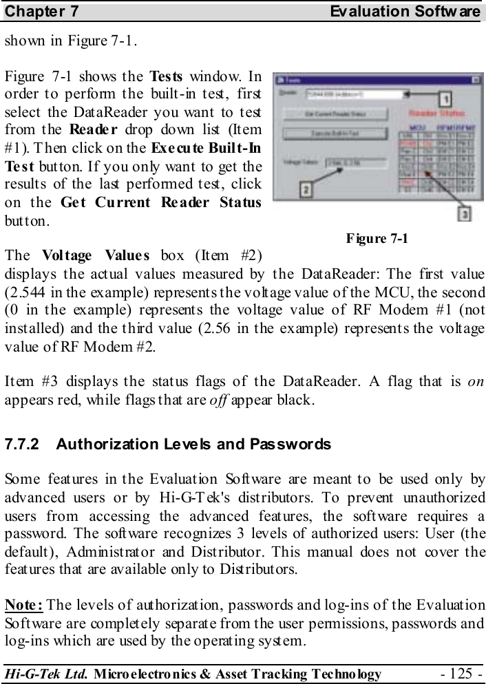 Chapter 7  Evaluation Softw are Hi-G-Tek Ltd. Micro electro nics &amp; Asset Tracking  Technology  - 125 -  shown in Figure  7-1. Figure  7-1 shows the Te s ts  window. In order to perform the built-in test, first select the DataReader you want to test from the Rea de r drop down list  (It em #1). Then click on the Execute Built-In Te s t   button. If you only want to get the results of the last performed test, click on the Get Current Reader Status button. The  Vol t age  Value s box (Item #2) displays the actual values measured by the DataReader: The first value (2.544 in the example) represents the voltage value of the MCU, the second (0 in the example) represents the voltage value of RF Modem #1 (not installed) and the third value (2.56 in the example) represents the voltage value of RF Modem #2. Item #3 displays the status flags of the DataReader. A flag that is on appears red, while flags that are off appear black. 7.7.2  Authorization Levels and Passwords Some feat ures in t he Evaluat ion Soft ware are meant t o be used only by advanced users or by Hi-G-T ek&apos;s dist ributors. To prevent  unauthorized users from accessing the advanced features, the software requires a password. The software recognizes 3 levels of authorized users: User (the default ), Administ rat or and Dist ributor. This manual does not  cover t he feat ures that  are available only to Dist ribut ors. Note: The levels of authorization, passwords and log-ins of the Evaluation Software are completely separate from the user permissions, passwords and log-ins which are used by the operating system. Figure  7-1 