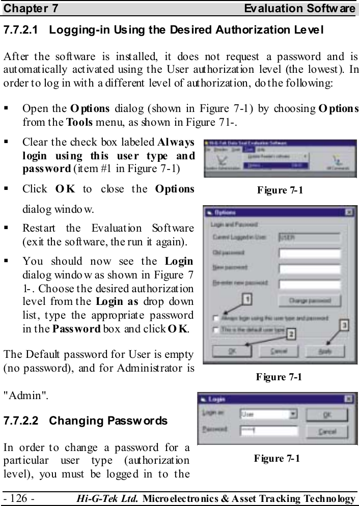 Chapter 7  Evaluation Softw are - 126 -  Hi-G-Tek Ltd. Micro elec tro nics &amp; A sset Tra cking Techno logy   7.7.2.1  Logging-in Using the Desired Authorization Level After the software is installed, it does not request a password and is automatically activated using the User authorization level (the lowest). In order to log in with a different level of authorization, do the following:   Open the Options dialog (shown in Figure  7-1) by choosing Options from the Tools menu, as shown in Figure  7 -1.   Clear the check box labeled Always l ogin  usi ng th is  use r type an d password (it em #1 in Figure  7-1)   Click  OK to close the Options dialog window.   Restart the Evaluation Software (exit the software, the run it again).   You should now see the Login dialog window as shown in Figure  7-1 . Choose the desired authorization level from the Lo gi n  a s  drop down list, type the appropriate password in the Password box and click OK. The Default password for User is empty (no password), and for Administrator is &quot;Admin&quot;. 7.7.2.2 Changing Passw ords In order to change a password for a particular user type (authorization level), you must  be logge d in t o t he Figure  7-1 Figure  7-1 Figure  7-1 