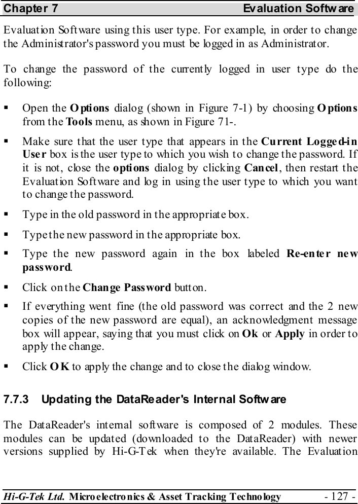 Chapter 7  Evaluation Softw are Hi-G-Tek Ltd. Micro electro nics &amp; Asset Tracking  Technology  - 127 -  Evaluat ion Soft ware using t his user type. For example, in order t o change the Administrator&apos;s password you must be logged in as Administrator. To change the password of the current ly logged in user t ype do t he following:   Open the Options dialog (shown in Figure  7-1) by choosing Options from the Tools menu, as shown in Figure  7 -1.   Make sure that the user type that appears in the Current Logged-in Use r box is the user type to which you wish to change the password. If it is not, close the options dialog by clicking Cancel, then restart the Evaluat ion Soft ware and log in using t he user t ype to which you want to change the password.   Type in the old password in the appropriate box.   Type the new password in the appropriate box.   Type the new password again in the box labeled Re-enter new password.   Click on the Chan ge Pass word butt on.   If everything went fine (the old password was correct and the 2 new copies of the new password are equal), an acknowledgment message box will appear, saying that you must click on Ok or Apply in order to apply the change.   Click OK to apply the change and to close the dialog window. 7.7.3  Updating the DataReader&apos;s Internal Softw are The DataReader&apos;s internal software is composed of 2 modules. These modules can be updat ed (downloaded t o the DataReader) with newer versions supplied by Hi-G-Tek when they&apos;re available. The Evaluation 