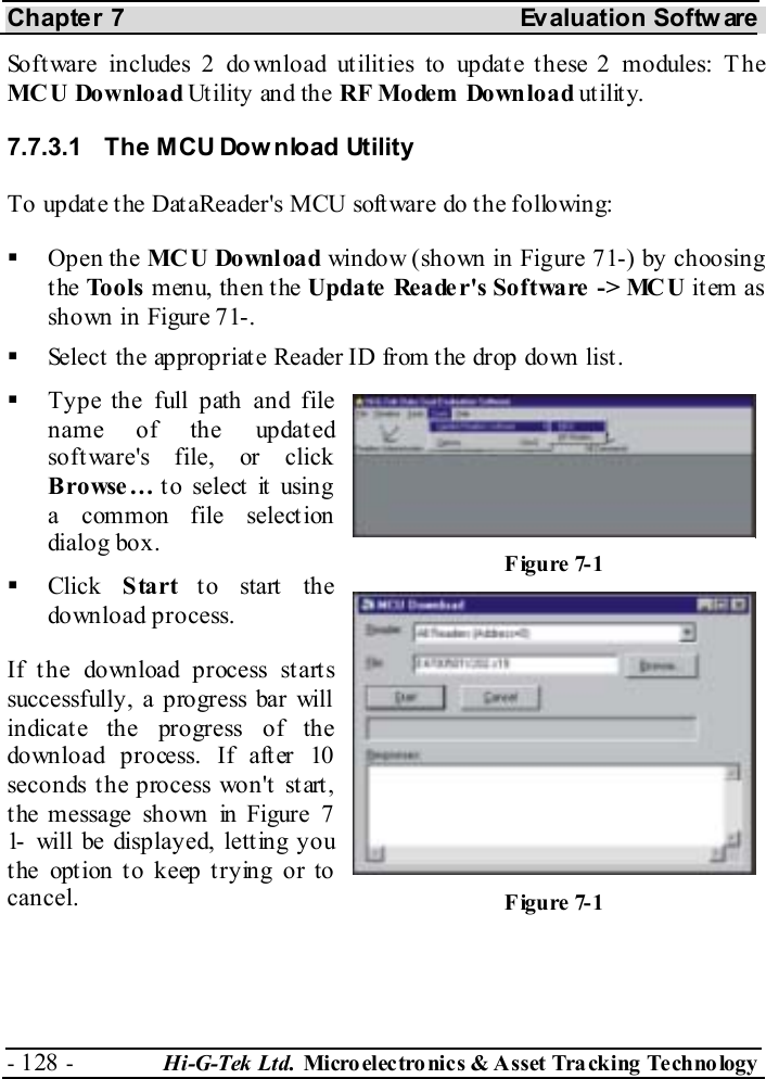 Chapter 7  Evaluation Softw are - 128 -  Hi-G-Tek Ltd. Micro elec tro nics &amp; A sset Tra cking Techno logy   Software includes 2 do wnload utilities to update these 2 modules: T he MCU Download Utility and the RF Mo dem  Do wn lo a d utility. 7.7.3.1  The MCU Dow nload Utility To update the DataReader&apos;s MCU software do the following:   Open the MC U Do wnl oa d window (shown in Figure  7 -1 ) by choosing the Tools menu, then the Update  Reader&apos;s Software  -&gt; MC U item as shown in Figure  7 -1.   Select the appropriate Reader ID from the drop down list.   Type the full path and file name of the updated software&apos;s file, or click Browse… to select it using a common file selection dialog box.   Click  Start to start the download process. If the download process starts successfully, a progress bar will indicate the progress of the download process. If after 10 seconds the process won&apos;t start, the message shown in Figure  7-1  will be displayed, letting you the option to keep trying or to cancel. Figure  7-1 Figure  7-1 