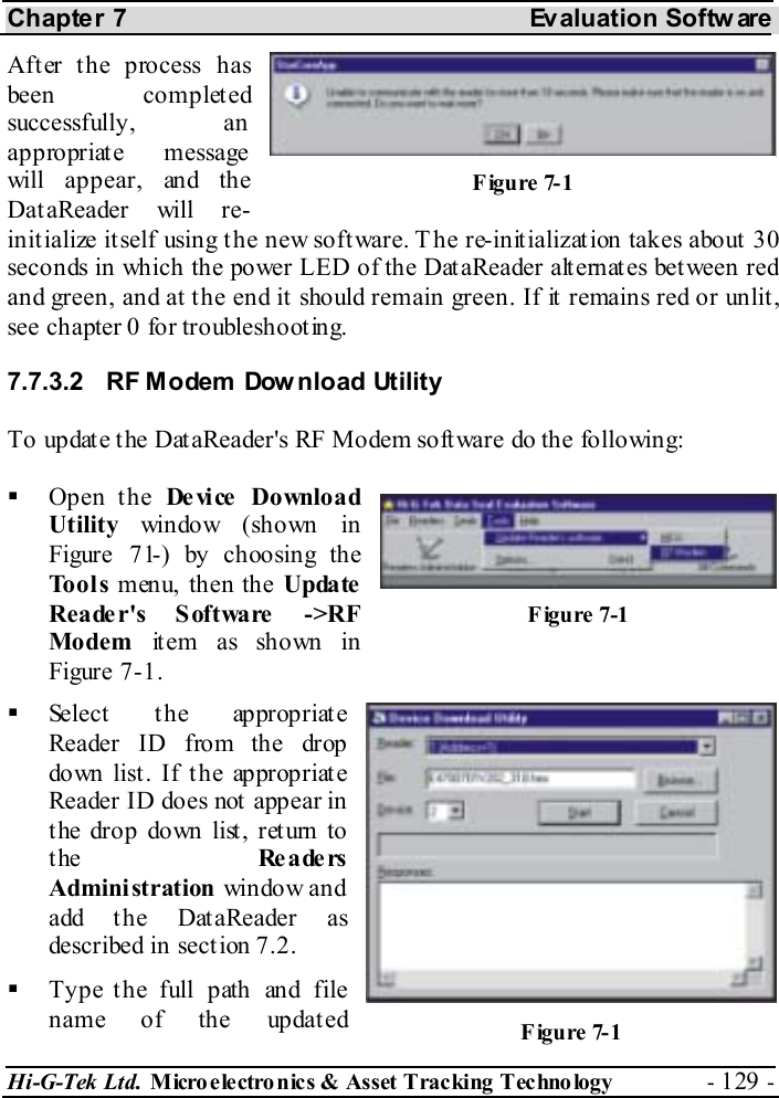 Chapter 7  Evaluation Softw are Hi-G-Tek Ltd. Micro electro nics &amp; Asset Tracking  Technology  - 129 -  After the process has been completed successfully, an appropriate message will appear, and the DataReader will re-initialize itself using the new software. T he re-initialization takes about 30 seconds in which the power LED of the DataReader alternates between red and green, and at the end it should remain green. If it remains red or unlit, see chapter  0 for troubleshooting. 7.7.3.2  RF Modem Dow nload Utility To update the DataReader&apos;s RF Modem software do the following:   Open the De vi ce  Do wnlo a d Utility  window (shown in Figure  7 -1 ) by choosing the Tools menu, then the Update Reader&apos;s Software -&gt;RF Modem item as shown in Figure  7-1.   Select  t he ap prop r iat e Reader ID from the drop down list . If t he appropriat e Reader ID does not appear in the drop down list, return to the  Re a de rs Administration window and add the DataReader as described in sect ion  7.2.   Type the full path and file name of the updated Figure  7-1 Figure  7-1 Figure  7-1 