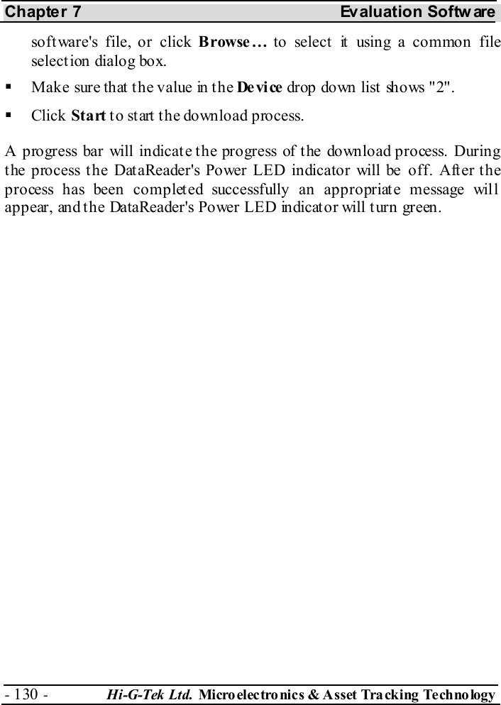 Chapter 7  Evaluation Softw are - 130 -  Hi-G-Tek Ltd. Micro elec tro nics &amp; A sset Tra cking Techno logy   software&apos;s file, or click Browse… to select it using a common file select ion dialog box.   Mak e sur e th at  t h e v alue in  t h e De vi ce drop down list  shows &quot;2&quot;.   Click Start to start the download process. A progress bar will indicate the progress of the download process. During the process the DataReader&apos;s Power LED indicator will be off. After the process has been completed successfully an appropriate message will appear, and the DataReader&apos;s Power LED indicator will turn green. 