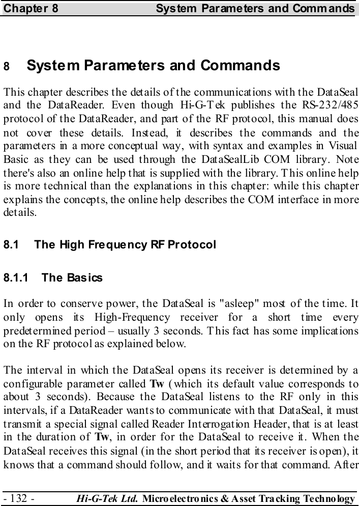 Chapter 8  System  Parameters and Commands - 132 -  Hi-G-Tek Ltd. Micro elec tro nics &amp; A sset Tra cking Techno logy    8  System Parameters and Commands This chapter describes the details of the communications with the DataSeal and the DataReader. Even though Hi-G-Tek publishes the RS-232/485 protocol of the DataReader, and part of the RF protocol, this manual does not cover these details. Instead, it describes the commands and the parameters in a more conceptual way, with syntax and examples in Visual Basic as they can be used through the DataSealLib COM library. Note there&apos;s also an online help that is supplied with the library. This online help is more technical than the explanations in this chapter: while this chapter explains the concepts, the online help describes the COM interface in more details. 8.1  The High Frequency RF Protocol 8.1.1 The Basics In order to conserve power, the DataSeal is &quot;asleep&quot; most of the time. It only opens its High-Frequency receiver for a short time every predetermined period – usually 3 seconds. This fact has some implications on the RF protocol as explained below. The interval in which the DataSeal opens its receiver is determined by a configurable parameter called Tw  (which its default value corresponds to about 3 seconds). Because the DataSeal listens to the RF only in this intervals, if a DataReader wants to communicate with that DataSeal, it must transmit a special signal called Reader Interrogation Header, that is at least in the duration of Tw , in order for the DataSeal to receive it. When the DataSeal receives this signal (in the short period that its receiver is open), it knows that a command should follow, and it waits for that command. After 