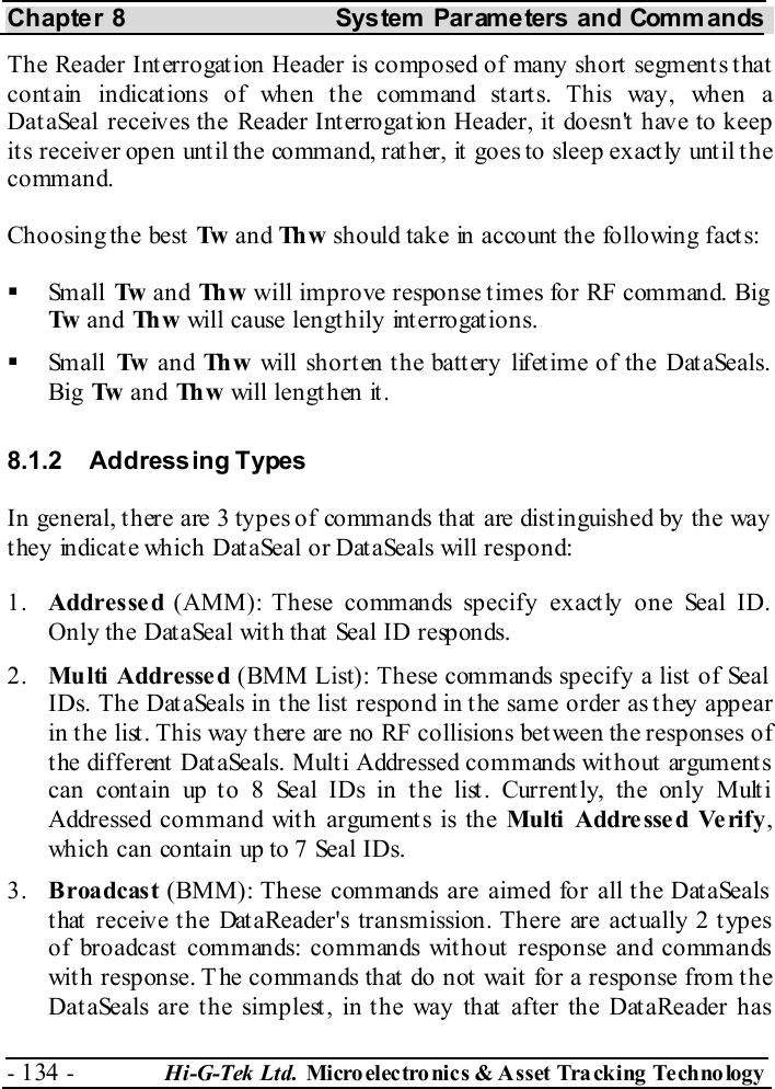 Chapter 8  System  Parameters and Commands - 134 -  Hi-G-Tek Ltd. Micro elec tro nics &amp; A sset Tra cking Techno logy   The Reader Interrogation Header is composed of many short segments that contain indications of when the command starts. This way, when a DataSeal receives the Reader Interrogation Header, it doesn&apos;t have to keep its receiver open until the command, rather, it goes to sleep exactly until the command. Choosing the best Tw  and Th w  should take in account the following facts:   Small  Tw  and Th w  will improve response times for RF command. Big Tw  and Th w  will cause lengthily interrogations.   Small  Tw  and Th w  will shorten the battery lifetime of the DataSeals. Big  Tw  and Th w  will lengthen it. 8.1.2 Addressing Types In general, there are 3 types of commands that are distinguished by the way they indicate which DataSeal or DataSeals will respond: 1.  Addressed (AMM): These commands specify exactly one Seal ID. Only the DataSeal with that Seal ID responds. 2.  Multi  Addresse d (BMM List): These commands specify a list of Seal IDs. The DataSeals in the list respond in the same order as they appear in the list. This way there are no RF collisions between the responses of t he different  DataSeals. Mult i Addressed commands wit hout  argument s can contain up to 8 Seal IDs in the list. Currently, the only Multi Addressed command with arguments is the Multi  Addresse d Verify, which can contain up to 7 Seal IDs. 3.  Broadcast (BMM): These commands are aimed for all the DataSeals that receive the DataReader&apos;s transmission. There are actually 2 types of broadcast commands: commands without response and commands with response. The commands that do not wait for a response from the DataSeals are the simplest, in the way that after the DataReader has 