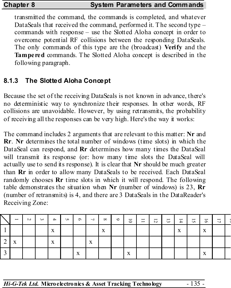Chapter 8  System  Parameters and Commands Hi-G-Tek Ltd. Micro electro nics &amp; Asset Tracking  Technology  - 135 -  transmitted the command, the commands is completed, and whatever DataSeals that received the command, performed it. The second type – commands with response – use the Slotted Aloha concept in order to overcome potential RF collisions between the responding DataSeals. The only commands of this type are the (broadcast) Ve ri f y and the Tampered commands. T he Slott ed Aloha concept  is described in t he following paragraph. 8.1.3  The Slotted Aloha Concept Because the set of the receiving DataSeals is not known in advance, there&apos;s no deterministic way to synchronize their responses. In other words, RF collisions are unavoidable. However, by using retransmits, the probability of receiving all the responses can be very high. Here&apos;s the way it works: The command includes 2 arguments that are relevant to this matter: Nr an d Rr. Nr determines the total number of windows (time slots) in which the DataSeal can respond, and Rr determines how many times the DataSeal will transmit its response (or: how many time slots the DataSeal will actually use to send its response). It is clear that Nr should be much greater than Rr in order to allow many DataSeals to be received. Each DataSeal randomly chooses Rr time slots in which it will respond. The following table demonstrates the situation when Nr (number of windows) is 23, Rr (number of retransmits) is 4, and there are 3 DataSeals in the DataReader&apos;s Receiving Zone:  1 2 3 4 5 6 7 8 9 10 11 12 13 14 15 16 17 18 1    x    x      x  x   2 x   x   x            3      x    x      x   