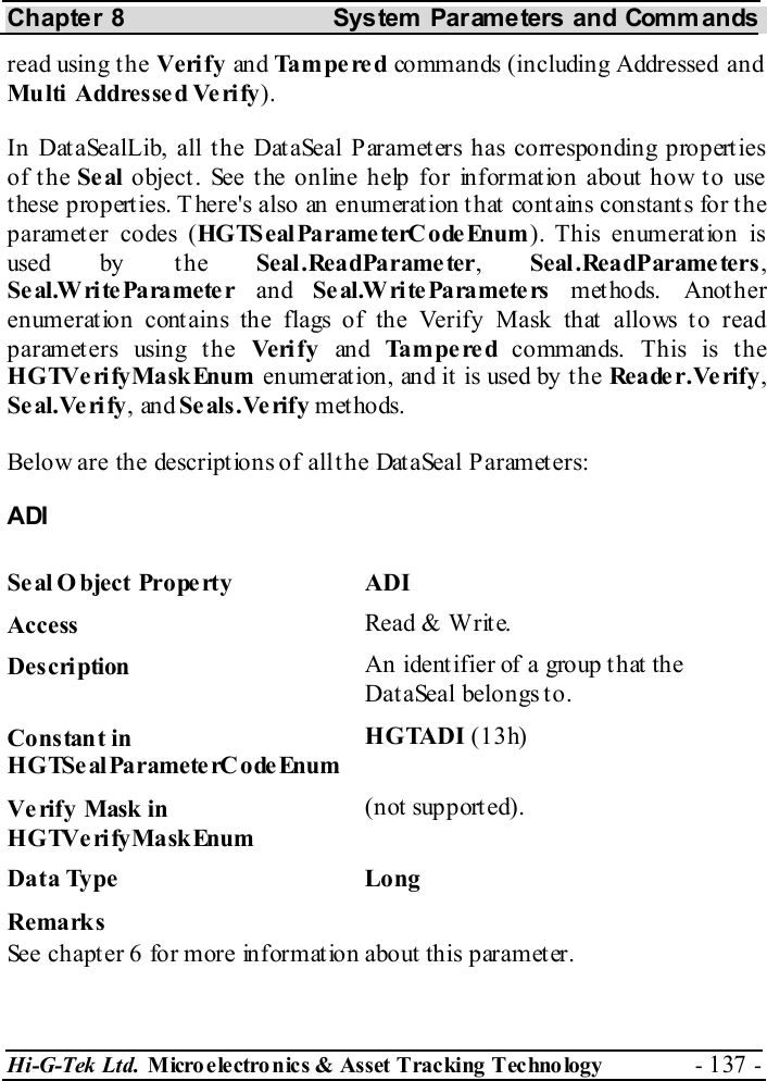 Chapter 8  System  Parameters and Commands Hi-G-Tek Ltd. Micro electro nics &amp; Asset Tracking  Technology  - 137 -  read using the Verify an d Tampered commands (including Addressed and Multi  Addresse d Ve ri fy). In DataSealLib, all the DataSeal Parameters has corresponding properties of the Seal  object. See the online help for information about how to use these properties. There&apos;s also an enumeration that contains constants for the parameter codes (HGTSealParameterCodeEnum). This enumeration is used by t he Seal .ReadParame ter,  Seal .ReadParame ters , Se al.W ri te Pa ra mete r  and  Se al.W ri te Pa ra mete rs  methods. Another enumeration contains the flags of the Verify Mask that allows to read parameters using the Ve ri f y  an d Tampered commands. This is the HGTVerifyMaskEnum enumerat ion, and it  is used by t he Reader.Verify, Se al.Ve ri fy, and Se als.Ve rify methods. Below are the descriptions of all the DataSeal Parameters: ADI Seal O bject Property  ADI Access  Read &amp; Write. Description  An identifier of a group that the DataSeal belongs to. Constant in HGTSeal ParameterC odeEnum HGTADI (13h) Verify Mask in HGTVerifyMaskEnum (not supported). Data Type  Long Remarks See chapter  6 for more information about this parameter. 