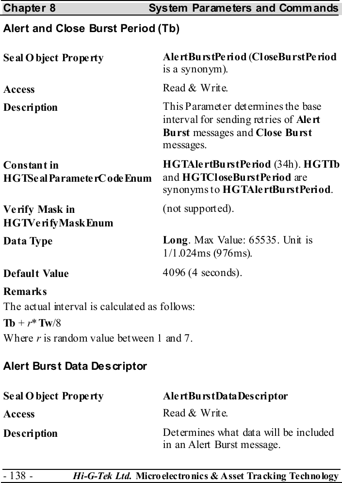 Chapter 8  System  Parameters and Commands - 138 -  Hi-G-Tek Ltd. Micro elec tro nics &amp; A sset Tra cking Techno logy   Alert and Close Burst Period (Tb) Seal O bject Property  AlertBurstPeriod (CloseBurstPeriod is a synonym). Access  Read &amp; Write. Description  This Parameter determines the base interval for sending retries of Ale rt  Burst messages and Close Burst messages. Constant in HGTSeal ParameterC odeEnum HGTAlertBurstPeriod (34h). H G TTb  and HGTCloseBurstPeriod ar e synonyms to HGTAlertBurstPeriod. Verify Mask in HGTVerifyMaskEnum (not supported). Data Type  Long. Max Value: 65535. Unit is 1/1.024ms (976ms). Default Value  4096 (4 seconds). Remarks The actual interval is calculated as follows: Tb + r*Tw /8 Where r is random value between 1 and 7. Alert Burst Data Descriptor Seal Object Property  AlertBurstDataDescriptor Access  Read &amp; Write. Description  Determines what data will be included in an Alert Burst message. 