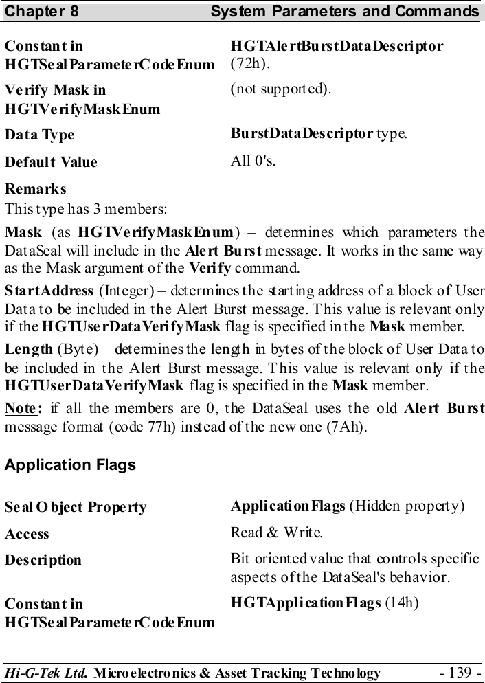 Chapter 8  System  Parameters and Commands Hi-G-Tek Ltd. Micro electro nics &amp; Asset Tracking  Technology  - 139 -  Constant in HGTSeal ParameterC odeEnum HGTAlertBurstDataDescriptor (72h). Verify Mask in HGTVerifyMaskEnum (not supported). Data Type  BurstDataDescriptor type. Default Value  All 0&apos;s. Remarks This type has 3 members: Mask  (as HGTVerifyMaskEnum) – determines which parameters the DataSeal will include in the Ale rt Bu rs t message. It works in the same way as the Mask argument of the Veri f y command. StartAddress (Integer) – determines the starting address of a block of User Dat a t o be included in t he Alert  Burst  message. T his value is relevant  only if the HGTUserDataVerifyMask flag is specified in the Ma sk  member. Length (Byt e) – det ermines the lengt h in byt es of t he block of User Dat a t o be included in the Alert Burst message. T his value is relevant only if the HGTUserDataVerifyMask flag is specified in the Mask member. Note:  if all the members are 0, the DataSeal uses the old Alert Burst message format  (code 77h) inst ead of the new one (7Ah). Application Flags Seal O bject Property  ApplicationFlags (Hidden property) Access  Read &amp; Write. Description  Bit oriented value that controls specific aspects of the DataSeal&apos;s behavior. Constant in HGTSeal ParameterC odeEnum HGTApplicationFlags (14h ) 