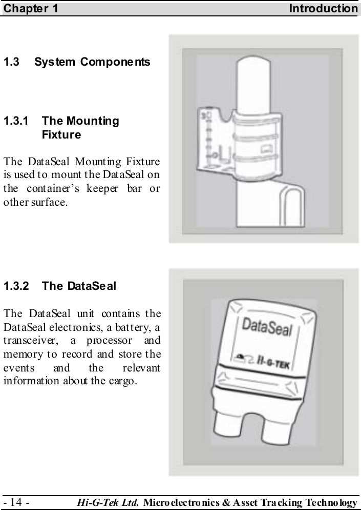 Chapter 1  Introduction - 14 -  Hi-G-Tek Ltd. Micro elec tro nics &amp; A sset Tra cking Techno logy    1.3 System  Components  1.3.1 The Mounting Fixtur e  The DataSeal Mount ing Fixt ure is used to mount the DataSeal on the container’s keeper bar or other surface.   1.3.2 The DataSeal The DataSeal unit contains the DataSeal electronics, a battery, a transceiver, a processor and m emory t o reco rd and sto re t h e events and the relevant information about the cargo. 