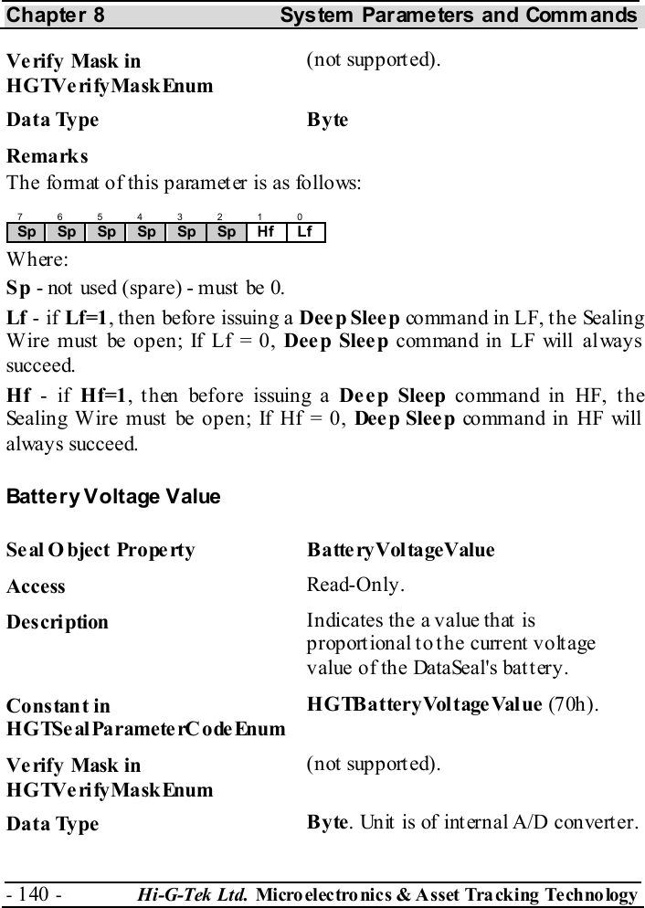 Chapter 8  System  Parameters and Commands - 140 -  Hi-G-Tek Ltd. Micro elec tro nics &amp; A sset Tra cking Techno logy   Verify Mask in HGTVerifyMaskEnum (not supported). Data Type  Byte Remarks The format of this parameter is as follows: 7 6 5 4 3 2 1 0 Sp  Sp  Sp  Sp  Sp  Sp  Hf Lf Where: Sp - not  used (spare) - must  be 0. Lf - if Lf=1, then before issuing a Deep Sleep command in LF, the Sealing Wire must be open; If Lf = 0, Deep Sleep command in LF will always succeed. Hf - if Hf=1, then before issuing a Deep Sleep command in HF, the Sealing Wire must be open; If Hf = 0, Dee p Slee p command in HF will always succeed. Battery Voltage Value Seal O bject Property  BatteryVoltageValue Access  Read-Only. Description  Indicates the a value that is proportional to the current voltage value of the DataSeal&apos;s battery. Constant in HGTSeal ParameterC odeEnum HGTBatteryVoltageValue (7 0h ). Verify Mask in HGTVerifyMaskEnum (not supported). Data Type  Byte. Unit is of internal A/D converter. 