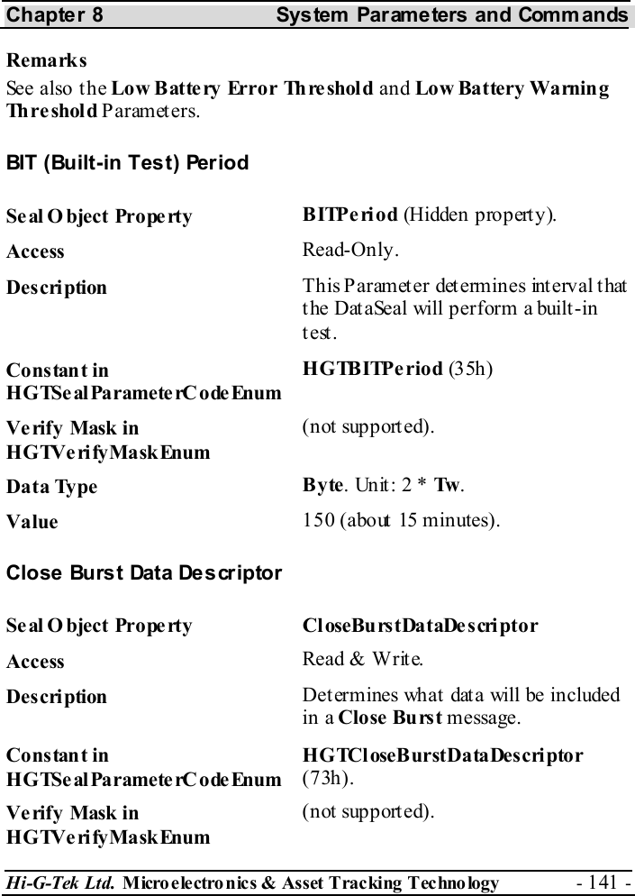 Chapter 8  System  Parameters and Commands Hi-G-Tek Ltd. Micro electro nics &amp; Asset Tracking  Technology  - 141 -  Remarks See also the Low Battery Error Threshold and Low Battery Warnin g Th r e sh ol d  Parameters. BIT (Built-in Test) Period Seal O bject Property  BITPeriod (Hidden property). Access  Read-Only. Description  This Parameter determines interval that the DataSeal will perform a built-in test. Constant in HGTSeal ParameterC odeEnum HGTBITPeriod (35h) Verify Mask in HGTVerifyMaskEnum (not supported). Data Type  Byte. Unit: 2 * Tw . Value   150 (about 15 minutes). Close Burst Data Descriptor Seal O bject Property  CloseBurstDataDescriptor Access  Read &amp; Write. Description  Determines what data will be included in a Close Burst message. Constant in HGTSeal ParameterC odeEnum HGTCloseBurstDataDescriptor (73h). Verify Mask in HGTVerifyMaskEnum (not supported). 