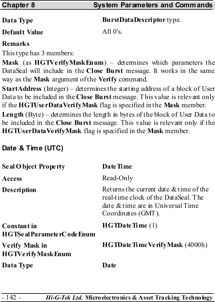 Chapter 8  System  Parameters and Commands - 142 -  Hi-G-Tek Ltd. Micro elec tro nics &amp; A sset Tra cking Techno logy   Data Type  BurstDataDescriptor type. Default Value  All 0&apos;s. Remarks This type has 3 members: Mask  (as HGTVerifyMaskEnum) – determines which parameters the DataSeal will include in the Close Burst message. It works in the same way as the Mask  argument of the Veri f y command. StartAddress (Integer) – determines the starting address of a block of User Data to be included in the Close Burst message. T his value is relevant only if the HGTUserDataVerifyMask flag is specified in the Ma sk  member. Length (Byt e) – det ermines the lengt h in byt es of t he block of User Dat a t o be included in the Close  Burst message. This value is relevant only if the HGTUserDataVerifyMask flag is specified in the Mask member. Date &amp; Time (UTC) Seal O bject Property  DateTime Access  Read-Only Description  Returns the current date &amp; time of the real-time clock of the DataSeal. T he date &amp; time are in Universal Time Coordinates (GMT). Constant in HGTSeal ParameterC odeEnum HGTDateTime (1) Verify Mask in HGTVerifyMaskEnum HGTDateTimeVerifyMask (4000h) Data Type  Date 