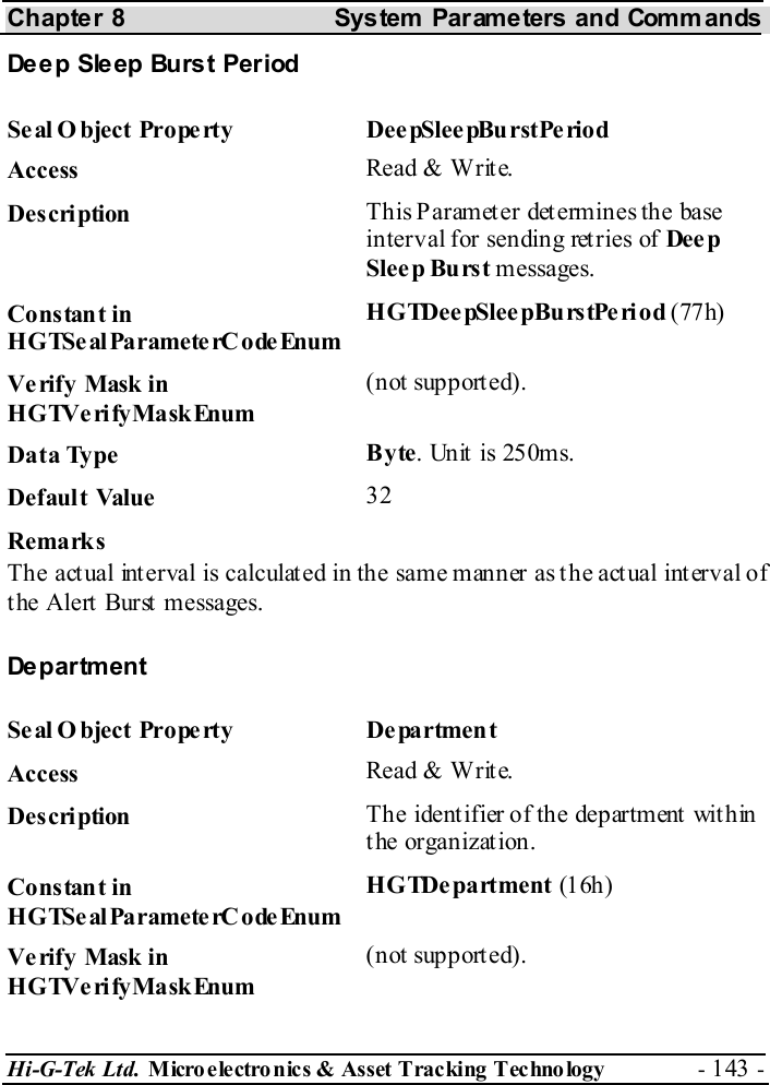 Chapter 8  System  Parameters and Commands Hi-G-Tek Ltd. Micro electro nics &amp; Asset Tracking  Technology  - 143 -  Deep Sleep Burst Period Seal O bject Property  DeepSleepBurstPeriod Access  Read &amp; Write. Description  This Parameter determines the base interval for sending retries of Dee p Sleep Burst messages. Constant in HGTSeal ParameterC odeEnum HGTDee pSlee pBurstPe riod (77h) Verify Mask in HGTVerifyMaskEnum (not supported). Data Type  Byte. Unit is 250ms. Default Value  32 Remarks The actual interval is calculated in the same manner as the actual interval of the Alert Burst messages. Department Seal O bject Property  Department Access  Read &amp; Write. Description  The identifier of the department within t he organizat ion. Constant in HGTSeal ParameterC odeEnum HGTDe partment (16h) Verify Mask in HGTVerifyMaskEnum (not supported). 