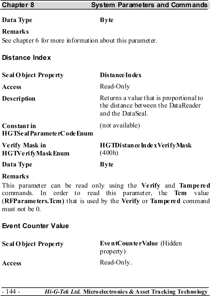 Chapter 8  System  Parameters and Commands - 144 -  Hi-G-Tek Ltd. Micro elec tro nics &amp; A sset Tra cking Techno logy   Data Type  Byte Remarks See chapter  6 for more information about this parameter. Distance Index Seal Object Property  DistanceIndex Access  Read-Only Description  Returns a value that is proportional to the distance between the DataReader and the DataSeal. Constant in HGTSeal ParameterC odeEnum (not available) Verify Mask in HGTVerifyMaskEnum HGTDistanceIndexVerifyMask (400h) Data Type  Byte Remarks This parameter can be read only using the Verify and Tampered commands. In order to read this parameter, the Tc m  value (RFParameters.Tcm) t hat  is used by the Verify or Tampered command must  not  be 0. Event Counter Value Seal O bject Property  EventCounterValue (Hidden property) Access  Read-Only. 