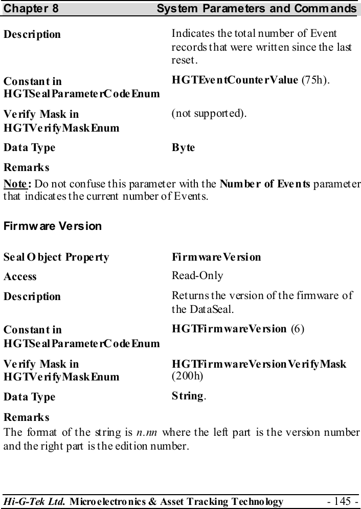 Chapter 8  System  Parameters and Commands Hi-G-Tek Ltd. Micro electro nics &amp; Asset Tracking  Technology  - 145 -  Description  Indicates the total number of Event records that were written since the last reset. Constant in HGTSeal ParameterC odeEnum HGTEventCounterValue (7 5h). Verify Mask in HGTVerifyMaskEnum (not supported). Data Type  Byte Remarks Note: Do not confuse this parameter with the Number of Events paramet er that indicates the current number of Events. Firmw are Vers ion Seal O bject Property  FirmwareVersion Access  Read-Only Description  Returns the version of the firmware of the DataSeal. Constant in HGTSeal ParameterC odeEnum H G TFi rm wa reVe rs ion  (6 ) Verify Mask in HGTVerifyMaskEnum H G TFi rm wa reVe rs ion Ve ri fy Mask  (200h) Data Type  String. Remarks Th e fo rmat  of t he st rin g is n.nn where the left part is the version number and the right part is the edition number. 