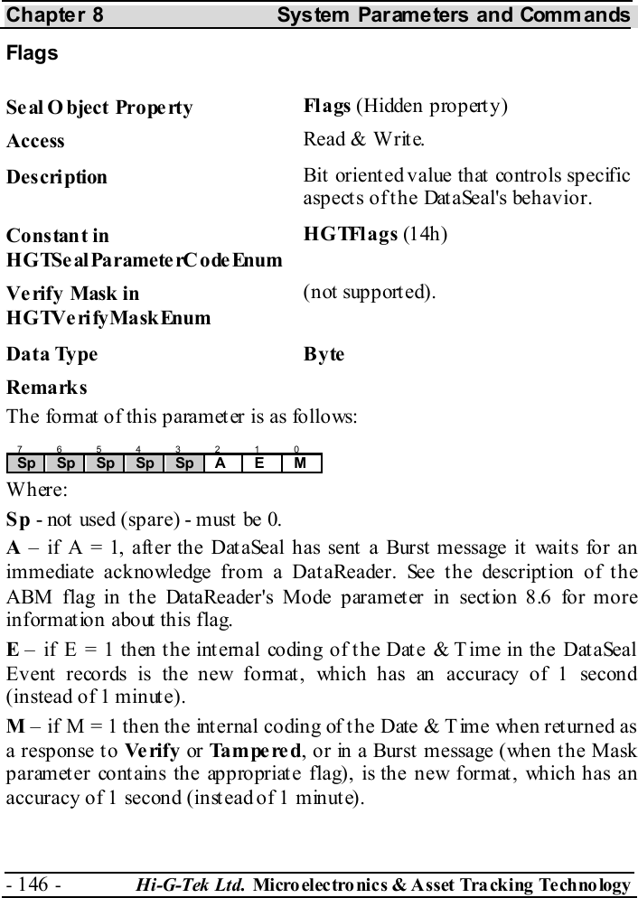 Chapter 8  System  Parameters and Commands - 146 -  Hi-G-Tek Ltd. Micro elec tro nics &amp; A sset Tra cking Techno logy   Flags  Seal O bject Property  Fl a gs  (Hidden property) Access  Read &amp; Write. Description  Bit oriented value that controls specific aspects of the DataSeal&apos;s behavior. Constant in HGTSeal ParameterC odeEnum HGTFlags (14h ) Verify Mask in HGTVerifyMaskEnum (not supported). Data Type  Byte Remarks The format of this parameter is as follows: 7 6 5 4 3 2 1 0 Sp  Sp  Sp  Sp  Sp  A E M  Where: Sp - not  used (spare) - must  be 0. A – if A = 1, after the DataSeal has sent a Burst message it waits for an immediate acknowledge from a DataReader. See the description of the ABM flag in the DataReader&apos;s Mode parameter in section  8.6 for more information about this flag. E – if E = 1 then the internal coding of the Date &amp; T ime in the DataSeal Event records is the new format, which has an accuracy of 1 second (instead of 1 minute). M – if M = 1 then the internal coding of the Date &amp; T ime when returned as a response to Ve rif y  or Tampered, or in a Burst message (when the Mask parameter contains the appropriate flag), is the new format, which has an accuracy of 1 second (instead of 1 minute). 