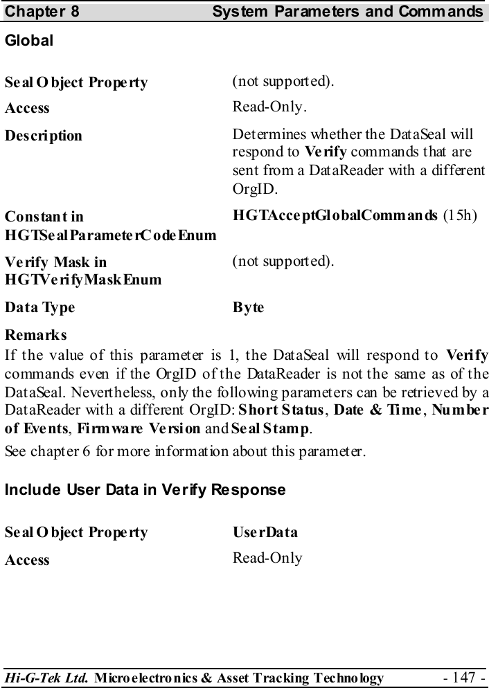 Chapter 8  System  Parameters and Commands Hi-G-Tek Ltd. Micro electro nics &amp; Asset Tracking  Technology  - 147 -  Global Seal O bject Property  (not supported). Access  Read-Only. Description  Determines whether the DataSeal will respond to Ve ri f y  commands that are sent from a DataReader with a different OrgID. Constant in HGTSeal ParameterC odeEnum HGTAcce ptGl o balComman ds  (1 5h) Verify Mask in HGTVerifyMaskEnum (not supported). Data Type  Byte Remarks If the value of this parameter is 1, the DataSeal will respond to Ve ri f y commands even if the OrgID of the DataReader is not the same as of the DataSeal. Nevertheless, only the following parameters can be retrieved by a DataReader with a different OrgID: Short Status, Date &amp; Time , Nu m be r of Events, Fi rm wa re  Ve rsi on and Se al Stam p. See chapter  6 for more information about this parameter. Include User Data in Verify Response Seal Object Property  UserData Access  Read-Only 