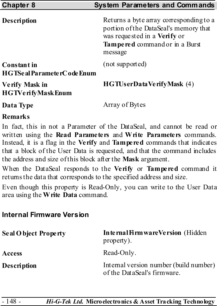 Chapter 8  System  Parameters and Commands - 148 -  Hi-G-Tek Ltd. Micro elec tro nics &amp; A sset Tra cking Techno logy   Description  Returns a byte array corresponding to a portion of the DataSeal&apos;s memory that was reque st ed in a Ve ri f y or Tampered command or in a Burst message Constant in HGTSeal ParameterC odeEnum (not supported) Verify Mask in HGTVerifyMaskEnum HGTUserDataVerifyMask (4) Data Type  Array of Bytes Remarks In fact, this in not a Parameter of the DataSeal, and cannot be read or written using the Rea d P a rame te rs  an d W ri te  Pa ra mete rs  co m man ds.  Instead, it is a flag in the Ve ri f y  and Tampered co mm an ds t h at indicat es that a block of the User Data is requested, and that the command includes the address and size of this block after the Mask argument. When the DataSeal responds to the Ve ri fy  or Tampered command it returns the data that corresponds to the specified address and size. Even though this property is Read-Only, you can write to the User Data area using the Write Data command. Internal Firmware Version Seal O bject Property  In te rna l Fi rm wa re Ve rsion  (Hidden property). Access  Read-Only. Description  Internal version number (build number) of the DataSeal&apos;s firmware. 