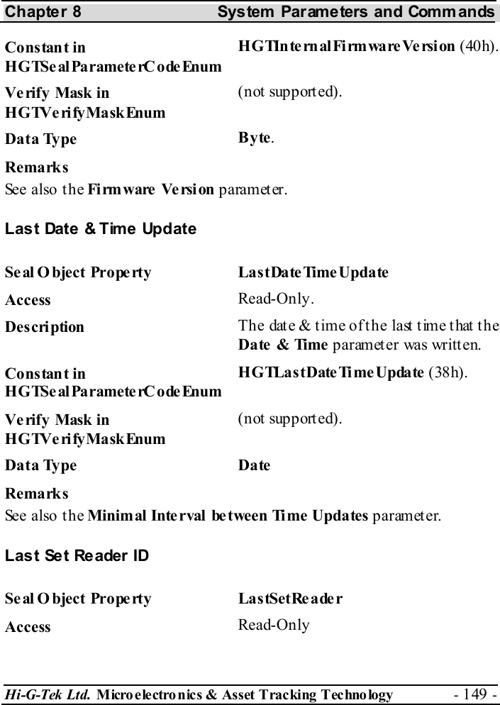 Chapter 8  System  Parameters and Commands Hi-G-Tek Ltd. Micro electro nics &amp; Asset Tracking  Technology  - 149 -  Constant in HGTSeal ParameterC odeEnum H G TIn te rn al Fi rm ware Ve rsi on  (40h). Verify Mask in HGTVerifyMaskEnum (not supported). Data Type  Byte. Remarks See also the Fi rm ware  Ve rsi on parameter. Last Date &amp; Time Update Se al O bject Prope rty  LastDate TimeUpdate Access  Read-Only. Description  The date &amp; time of the last time that the Date  &amp; Time  parameter was written. Constant in HGTSeal ParameterC odeEnum HGTLastDateTimeUpdate (38h). Verify Mask in HGTVerifyMaskEnum (not supported). Data Type  Date Remarks See also the Minimal Inte rval  between Time Updates parameter. Last Set Reader ID Seal O bject Property  LastSetReader Access  Read-Only 