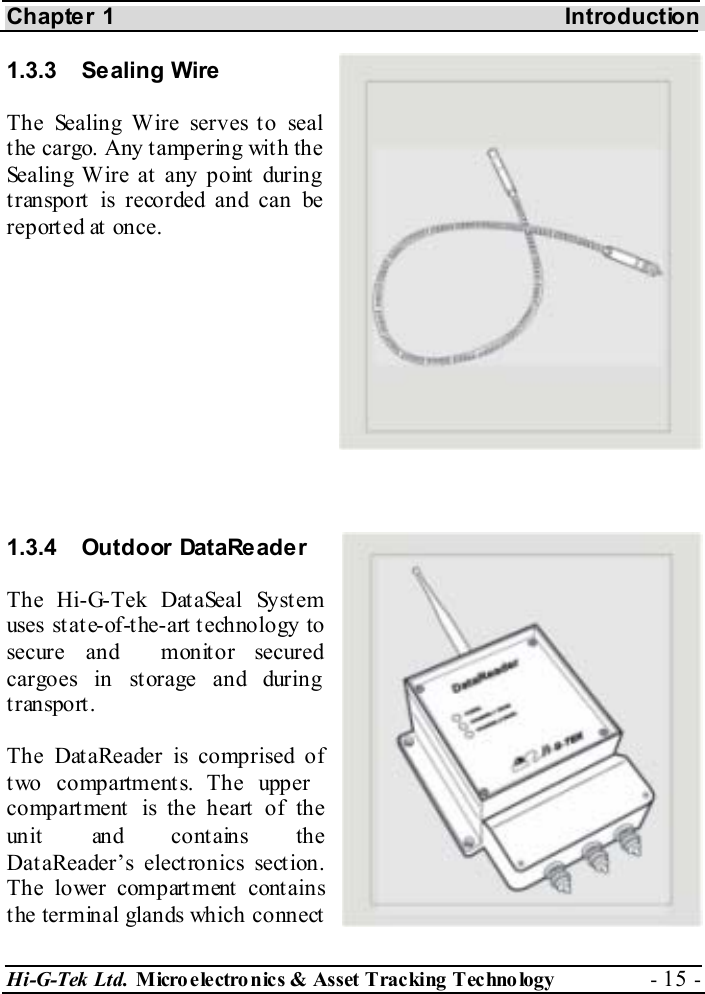 Chapter 1    Introduction Hi-G-Tek Ltd. Micro electro nics &amp; Asset Tracking  Technology  - 15 -  1.3.3 Sealing Wire The Sealing Wire serves to seal the cargo. Any tampering with the Sealing Wire at  any point  during transport is recorded and can be reported at once.       1.3.4 Outdoor DataReader The Hi-G-Tek DataSeal System uses st at e-of-t he-art  t echnology to secure and  monitor secured cargoes in storage and during transport. The DataReader is comprised of two compartments. The upper compartment is the heart of the unit  and cont ains the DataReader’s electronics section. The lower compartment contains the terminal glands which connect 