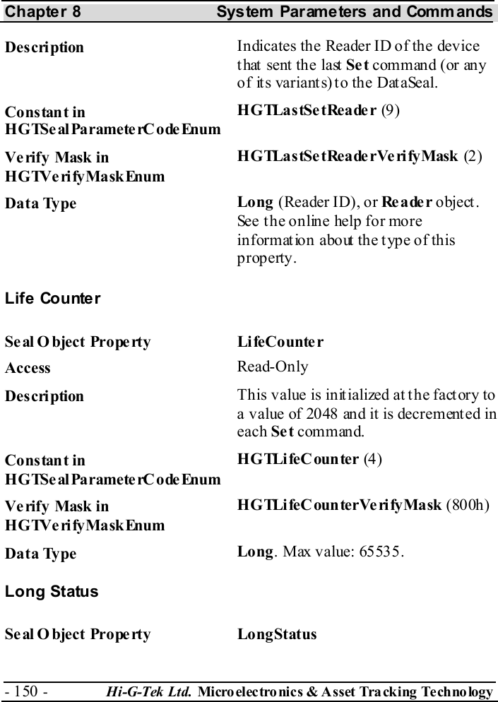 Chapter 8  System  Parameters and Commands - 150 -  Hi-G-Tek Ltd. Micro elec tro nics &amp; A sset Tra cking Techno logy   Description  Indicates the Reader ID of the device that sent the last Se t command (or any of its variants) to the DataSeal. Constant in HGTSeal ParameterC odeEnum HGTLastSetReader (9) Verify Mask in HGTVerifyMaskEnum HGTLastSetReaderVe rifyMask (2 ) Data Type  Long (Reader ID), or Re a de r object. See the online help for more information about the type of this property. Life Counter Se al O bject Prope rty  LifeCounte r Access  Read-Only Description  This value is initialized at the factory to a value of 2048 and it is decrement ed in each Se t command. Constant in HGTSeal ParameterC odeEnum HGTLifeCounter (4 ) Verify Mask in HGTVerifyMaskEnum HGTLifeCounterVerifyMask (800h) Data Type  Long. Max value: 65535. Long Status Se al O bject Prope rty  LongStatus 