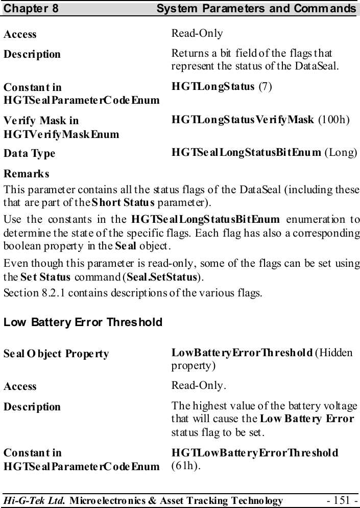 Chapter 8  System  Parameters and Commands Hi-G-Tek Ltd. Micro electro nics &amp; Asset Tracking  Technology  - 151 -  Access  Read-Only Description  Returns a bit field of the flags that represent the status of the DataSeal. Constant in HGTSeal ParameterC odeEnum HGTLongStatus (7) Verify Mask in HGTVerifyMaskEnum HGTLongStatusVerifyMask (100h) Data Type  HGTSe alLongStatusBi tEnum (Long) Remarks This parameter contains all the status flags of the DataSeal (including these t hat  ar e p art of  t h e Short Status parameter). Use the constants in the HGTSe alLongS tatu sBi tEnum enumeration to determine the state of the specific flags. Each flag has also a corresponding boolean property in the Se al object. Even though this parameter is read-only, some of the flags can be set using the Set Status co mm an d ( Seal.SetStatus). Section  8.2.1 contains descriptions of the various flags. Low Battery Error Threshold Seal O bject Property  LowBatteryErrorThreshold (Hidden property) Access  Read-Only. Description  The highest value of the battery voltage that will cause the Low Battery Error st at us flag to be set . Constant in HGTSeal ParameterC odeEnum HGTLowBatte ryErrorThreshold (61h). 