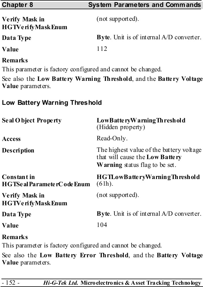 Chapter 8  System  Parameters and Commands - 152 -  Hi-G-Tek Ltd. Micro elec tro nics &amp; A sset Tra cking Techno logy   Verify Mask in HGTVerifyMaskEnum (not supported). Data Type  Byte. Unit is of internal A/D converter. Value   112 Remarks This paramet er is factory configured and cannot  be changed. See also the Low Battery Warning Threshold, and the Batte ry Voltage Value parameters. Low Battery Warning Threshold Seal O bject Property  LowBatteryWarningThreshold (Hidden property) Access  Read-Only. Description  The highest value of the battery voltage that will cause the Low B a tte ry Warning st at us flag to be set . Constant in HGTSeal ParameterC odeEnum HGTLowBatte ryWarningThreshold (61h). Verify Mask in HGTVerifyMaskEnum (not supported). Data Type  Byte. Unit is of internal A/D converter. Value   104 Remarks This paramet er is factory configured and cannot  be changed. See also the Low Batte ry Error Threshold, and the Battery Voltage Value parameters. 